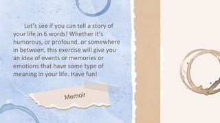 Let’s see if you can tell a story of
your life in 6 words! Whether it’s
humorous, or profound, or somewhere
in between, this exercise will give you
an idea of events or memories or
emotions that have some type of
meaning in your life. Have fun!
 