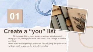 01
Fill the page: List as many words as you can about yourself –
things you like, feelings you have. Don’t cross out, change, or rewrite
anything.
Don’t worry about spelling – just write. You are going for quantity, so
write as much as you can for at least 3 minutes.
Create a “you” list
 
