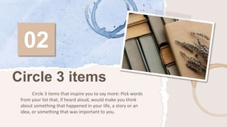 02
Circle 3 items that inspire you to say more: Pick words
from your list that, if heard aloud, would make you think
about something that happened in your life, a story or an
idea, or something that was important to you.
Circle 3 items
 
