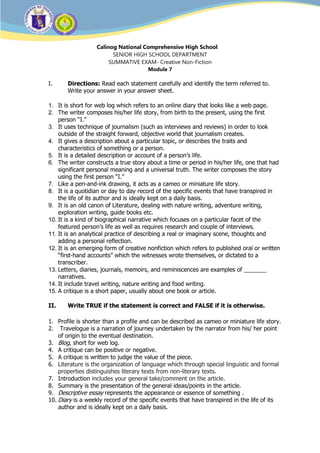 a
Calinog National Comprehensive High School
SENIOR HIGH SCHOOL DEPARTMENT
SUMMATIVE EXAM- Creative Non-Fiction
Module 7
I. Directions: Read each statement carefully and identify the term referred to.
Write your answer in your answer sheet.
1. It is short for web log which refers to an online diary that looks like a web page.
2. The writer composes his/her life story, from birth to the present, using the first
person “I.”
3. It uses technique of journalism (such as interviews and reviews) in order to look
outside of the straight forward, objective world that journalism creates.
4. It gives a description about a particular topic, or describes the traits and
characteristics of something or a person.
5. It is a detailed description or account of a person’s life.
6. The writer constructs a true story about a time or period in his/her life, one that had
significant personal meaning and a universal truth. The writer composes the story
using the first person “I.”
7. Like a pen-and-ink drawing, it acts as a cameo or miniature life story.
8. It is a quotidian or day to day record of the specific events that have transpired in
the life of its author and is ideally kept on a daily basis.
9. It is an old canon of Literature, dealing with nature writing, adventure writing,
exploration writing, guide books etc.
10. It is a kind of biographical narrative which focuses on a particular facet of the
featured person’s life as well as requires research and couple of interviews.
11. It is an analytical practice of describing a real or imaginary scene, thoughts and
adding a personal reflection.
12. It is an emerging form of creative nonfiction which refers to published oral or written
“first-hand accounts” which the witnesses wrote themselves, or dictated to a
transcriber.
13. Letters, diaries, journals, memoirs, and reminiscences are examples of _______
narratives.
14. It include travel writing, nature writing and food writing.
15. A critique is a short paper, usually about one book or article.
II. Write TRUE if the statement is correct and FALSE if it is otherwise.
1. Profile is shorter than a profile and can be described as cameo or miniature life story.
2. Travelogue is a narration of journey undertaken by the narrator from his/ her point
of origin to the eventual destination.
3. Blog, short for web log.
4. A critique can be positive or negative.
5. A critique is written to judge the value of the piece.
6. Literature is the organization of language which through special linguistic and formal
properties distinguishes literary texts from non-literary texts.
7. Introduction includes your general take/comment on the article.
8. Summary is the presentation of the general ideas/points in the article.
9. Descriptive essay represents the appearance or essence of something .
10. Diary is a weekly record of the specific events that have transpired in the life of its
author and is ideally kept on a daily basis.
 