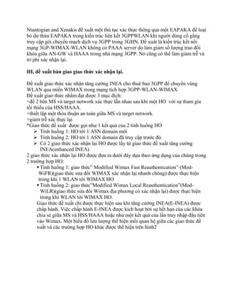 Ntantogian and Xenakis đề xuất một thủ tục xác thực thông qua một EAPAKA để loại
bỏ dư thừa EAPAKA trong kiến trúc liên kết 3GPPWLAN khi người dùng cố gắng
truy cập gói chuyển mạch dịch vụ 3GPP trong 3GHN. Đề xuât là kiến trúc kết nối
mạng 3GP-WIMAX-WLAN không có PAAA server do làm giảm số lượng trao đổi
khóa giữa AN-GW và HAAA trong nhà mạng 3GPP. Nó cũng có thể làm giảm trễ và
tri phí xác nhận lại.

III, đề xuất bàn giao giao thức xác nhận lại.

Đề xuất giao thức xác nhận tăng cường INEA cho thuê bao 3GPP để chuyển vùng
WLAN qua miền WIMAX trong mạng tích hợp 3GPP-WLAN-WIMAX
Đề xuất giao thức nhằm đạt được 3 mục đích:
+để 2 bên MS và target network xác thực lẫn nhau sau khi một HO với sự tham gia
tối thiểu của HSS/HAAA.
+thiết lập một thỏa thuận an toàn giữa MS và target network.
+giảm trễ xác thực lại
*Giao thức đề xuất được gọi như 1 kết quả của 2 tình huống HO
     Tình huống 1: HO tới 1 ASN domain mới
     Tình huống 2: HO tới 1 ASN domain đã truy cập trước đó.
     Có 2 giao thức xác nhận lại HO được lấy từ giao thức đề xuất tăng cường
        INEA(enhanced INEA)
2 giao thức xác nhận lại HO được đưa ra dưới đây dựa theo ứng dụng của chúng trong
2 trường hợp HO:
       Tình huống 1: giao thức” Modified Wimax Fast Reauthentication” (Mod-
       WiFR)(giao thức sửa đổi WIMAX xác nhận lại nhanh chóng) được thực hiện
       trong khi 1 WLAN tới WIMAX HO
       Tình huống 2: giao thức”Modified Wimax Local Reauthentication”(Mod-
        WiLR)(giao thức sửa đổi Wimax địa phương có xác nhận lại) được thực hiện
        trong khi WLAN tới WIMAX HO.
      Giao thức đề xuất chỉ được thực hiện sau khi tăng cường INEA(E-INEA) được
      chấp hành. Việc chấp hành E-INEA được kích hoạt bởi sự hết hạn của các khóa
      chia sẻ giữa MS và HSS/HAAA hoặc như một kết quả của lần truy nhập đầu tiên
      vào Wimax. Một biểu đồ lưu lượng thể hiện mối quan hệ giữa các giao thức đề
      xuất và các trường hợp HO khác được thể hiện trên hình2
 