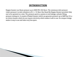 INTRODUCTION
Oxygen booster can Boost pressure up to 5000 PSI (345 Bars). The minimum inlet pressure
(reject pressure) in inlet cylinders is 35 (+/-2) Bars. One Stand By Oxygen Booster provided. Only
one to be operated at a time. The pressure pack is a system to test leakage, cylinder filling,
pressure testing etc. It consist of Haskel booster which can generate pressure up to 2689 bar. It’s a
air driven booster which do not require electricity which makes it safe to use. Its compact design
makes it easy to use and takes very less space.
 