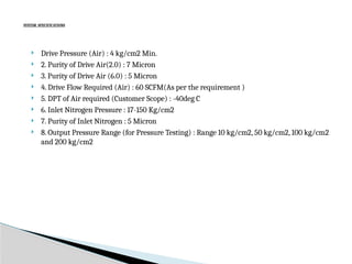 SYSTEM SPECIFICATIONS
 Drive Pressure (Air) : 4 kg/cm2 Min.
 2. Purity of Drive Air(2.0) : 7 Micron
 3. Purity of Drive Air (6.0) : 5 Micron
 4. Drive Flow Required (Air) : 60 SCFM(As per the requirement )
 5. DPT of Air required (Customer Scope) : -40deg C
 6. Inlet Nitrogen Pressure : 17-150 Kg/cm2
 7. Purity of Inlet Nitrogen : 5 Micron
 8. Output Pressure Range (for Pressure Testing) : Range 10 kg/cm2, 50 kg/cm2, 100 kg/cm2
and 200 kg/cm2
 