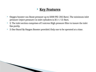  Key Features
 Oxygen booster can Boost pressure up to 5000 PSI (345 Bars). The minimum inlet
pressure (reject pressure) in inlet cylinders is 35 (+/-2) Bars.
 2. The inlet section comprises of 5 micron High pressure filter to insure the inlet
Gas purity.
 3. One Stand By Oxygen Booster provided. Only one to be operated at a time.
 