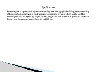 Pressure pack is a pneumatic system used testing leak testing, cylinder filling, Pressure testing
of hoses, valve, pressure gauge etc. It generates pneumatic pressure which can be used for
various gases like Nitrogen, Hydrogen, helium, oxygen etc. The pressure is generated by Haskel
booster and the pressure varies from 150 to 2689 bar.
Application
 