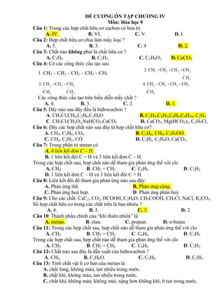 ĐỀ CƯƠNG ÔN TẬP CHƯƠNG IV
Môn: Hóa học 9
Câu 1: Trong các hợp chất hữu cơ cacbon có hóa trị
A. IV. B. VI. C. V. D. I.
Câu 2: Hợp chất hữu cơ chia làm mấy loại ?
A. 5. . B. 3. C. 4 D. 2.
Câu 3: Chất nào không phải là chất hữu cơ ?
A. C3H6. B. C2H2. C. C2H4O2. D. CaCO3.
Câu 4: Có các công thức cấu tạo sau:
1. CH3 – CH2 – CH2 – CH2 – CH3
3 2 2 2
3
2. CH - CH - CH - CH
CH

2 2 2
3 3
3. CH - CH - CH
CH CH
 
2 2 2 3
3
4. CH - CH - CH - CH
CH

Các công thức cấu tạo trên biểu diễn mấy chất ?
A. 4. B. 3. C. 2. D. 1.
Câu 5. Dãy nào sau đây đều là hiđrocacbon ?
A. CH3Cl,CH4,C2H6,C2H6O B. C2H4,C2H2,C6H6,C4H10, C2H6
C. CH3Cl,CH2O2,NaHCO3,CaCO3 D. CaCO3, Mg(HCO3)2, C2H5Cl,
Câu 6: Dãy các hợp chất nào sau đây là hợp chất hữu cơ?
A. CH4, C2H6, CO2. B. C6H6, CH4, C2H5OH.
C. CH4, C2H2, CO. D. C2H2, C2H6O, CaCO3.
Câu 7: Trong phân tử metan có
A. 4 liên kết đơn C – H.
B. 1 liên kết đôi C = H và 3 liên kết đơn C – H.
Trong các hợp chất sau, hợp chất nào dễ tham gia phản ứng thế với clo
A. CH4 B. CH2 = CH2 C. C6H6 D. C2H2
D. 1 liên kết đơn C – H và 3 liên kết đôi C = H.
Câu 8: Liên kết đôi để tham gia phản ứng nào sau đây:
A. Phản ứng thế. B. Phản ứng cộng.
C. Phản ứng hoá hợp. D. Phản ứng phân huỷ
Câu 9: Cho các chất: CaC2, CO2, HCOOH, C2H6O, CH3COOH, CH3Cl, NaCl, K2CO3.
Số hợp chất hữu cơ trong các chất trên là bao nhiêu ?
A. 4. B. 5. C. 3. D. 2.
Câu 10: Thành phần chính của “khí thiên nhiên” là
A. metan. B. etan. C. propan. D. n-butan
Câu 11: Trong các hợp chất sau, hợp chất nào dễ tham gia phản ứng thế với clo
A. CH4 B. CH2 = CH2 C. C6H6 D. C2H2
Trong các hợp chất sau, hợp chất nào dễ tham gia phản ứng thế với clo
A. CH4 B. CH2 = CH2 C. C6H6 D. C2H2
Câu 12: Chất nào sau đây là dẫn xuất của hiđrocacbon ?
A. CH4. B. C2H6O. C. C2H4. D. C2H2.
Câu 13: Tính chất vật lí cơ bản của metan là
A. chất lỏng, không màu, tan nhiều trong nước.
B. chất khí, không màu, tan nhiều trong nước.
C. chất khí, không màu, không mùi, nặng hơn không khí, ít tan trong nước.
 
