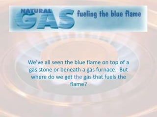 We’ve all seen the blue flame on top of a gas stone or beneath a gas furnace.  But where do we get the gas that fuels the flame? 