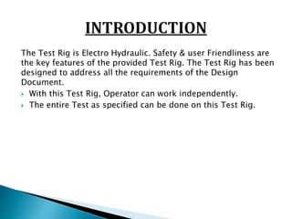 The Test Rig is Electro Hydraulic. Safety & user Friendliness are
the key features of the provided Test Rig. The Test Rig has been
designed to address all the requirements of the Design
Document.
 With this Test Rig, Operator can work independently.
 The entire Test as specified can be done on this Test Rig.
 
