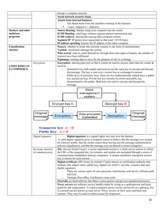 disrupt a computer network
Social network security issues
Attack from internal business:
- The threat stems from the members working in the business.
 Cause: subjective + objective
Hackers and other
malicious
programs
Source Routing: Hacker setup your computer into the router.
ICMP flooding: send large volumes squeeze packet transmission rate.
ICMP redirect: altering the routing table computer system.
Segment IP: IP packet error segmented so that total> 65536 bytes.
IP address spoofing: borrow the IP address of the other computer.
Classification
attacker
Passers: whether to break into network systems is one form of entertainment.
Vandals: intentional sabotage the system.
Who scored: want to assert themselves through these new types of attacks, the number of
systems have been infiltrated.
Espionage: stealing data to serve for the purpose of sale or exchange.
LIMIT RISKS IN
E-COMMERCE
Encryption: Encryption: altering plain text so that it cannot be read by anyone other than the sender &
receiver
- Symmetric key both sender and receiver use the same key to encrypt and decrypt
the message. The key is sent over a secure line or exchanged in person.
- Public Key (Asymmetric key) there are two mathematically related keys, a public
key and private key. Private key key secretly by owner and public key
disseminated to the public. Both keys are used to encrypt and decrypt the
message.
Digital signature - Digital signature is a signed cipher text sent over the internet.
A valid digital signature gives a recipient reason to believe that the message was created
by a known sender, that the sender cannot deny having sent the message (authentication
and non-repudiation), and that the message was not altered in transit (integrity).
Securing channels
of communication
SSL (Secure Socket Layer): a secure negotiated session is a client server session in which
the URL of the requested doc, its contents, and cookies are encrypted through a series of
communication handshakes between computers. A unique symmetric encryption session
key is chosen for each session
Digital certificate (DC) issues by trusted 3rd
party known as certification authority that
contains (the subject name, public key, digital cert serial #, exp date, issuance date and
digital signature)
- There are various types of certs (personal, institutional, web server, software publ,
and Cas)
- Verisign, Post office, Fed Reserve issue certs
Firewalls are hard/software that filters comm packets and prevent unauthorized access
Proxy servers are software servers handle comm by acting as a spokesperson and body
guard for the organization. To local computers, proxy servers are known as a gateway, but
to external servers known as mail server. Proxy servers sit betw users and back end
systems. They may be used to restrict access by employees.
10
 