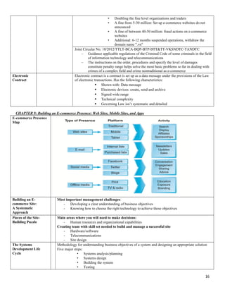 • Doubling the fine level organizations and traders
• A fine from 5-30 million: Set up e-commerce websites do not
announced
• A fine of between 40-50 million: fraud actions on e-commerce
websites
• Additional: 6-12 months suspended operations, withdraw the
domain name ".vn"
Joint Circular No. 10/2012/TTLT-BCA-BQP-BTP-BTT&TT-VKSNDTC-TANDTC
– Guidance applicable regulations of the Criminal Code of some criminals in the field
of information technology and telecommunications
– The instructions on the order, procedures and specify the level of damages
constitute penalty range helps solve the most basic problems so far in dealing with
crimes of a complex field and crime nontraditional as e-commerce
Electronic
Contract
Electronic contract is a contract is set up as a data message under the provisions of the Law
of electronic transactions. Has the following characteristics:
 Shown with: Data message
 Electronic devices: create, send and archive
 Signed wide range
 Technical complexity
 Governing Law isn’t systematic and detailed
CHAPTER 9: Building an E-commerce Presence: Web Sites, Mobile Sites, and Apps
E-commerce Presence
Map
Building an E-
commerce Site:
A Systematic
Approach
Most important management challenges:
- Developing a clear understanding of business objectives
- Knowing how to choose the right technology to achieve those objectives
Pieces of the Site-
Building Puzzle
Main areas where you will need to make decisions:
- Human resources and organizational capabilities
Creating team with skill set needed to build and manage a successful site
- Hardware/software
- Telecommunications
- Site design
The Systems
Development Life
Cycle
Methodology for understanding business objectives of a system and designing an appropriate solution
Five major steps:
• Systems analysis/planning
• Systems design
• Building the system
• Testing
16
 