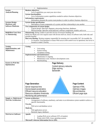 • Implementation
System
Analysis/Planning
Business objectives:
- List of capabilities you want your site to have
System functionalities:
- List of information system capabilities needed to achieve business objectives
Information requirements:
- Information elements the system must produce in order to achieve business objectives
Systems Design:
Hardware and
Software Platforms
System design specification:
- Description of main components of a system and their relationship to one another
Two components of system design:
- Logical design: Data flow diagrams, processing functions, databases
- Physical design: Specifies actual physical, software components, models, and so on
Build/Host Your Own
vs. Outsourcing
Outsourcing: Hiring vendors to provide services involved in building site
Build own Build your own requires team with diverse skill set; choice of software tools; both risks and
possible benefits
Host own Hosting: Hosting company responsible for ensuring site is accessible 24/7, for monthly fee
- Co-location: Firm purchases or leases Web server (with control over its operation), but server is
located at vendor’s facility
Testing,
Implementation, and
Maintenance
Testing
• Unit testing
• System testing
• Acceptance testing
Implementation and maintenance:
• Maintenance is ongoing
• Maintenance costs: Similar to development costs
• Benchmarking
Factors in Web Site
Optimization
Simple vs. Multi-tiered
Web Site Architecture
System architecture
- Arrangement of software, machinery, and tasks in an information system needed to achieve a
specific functionality
Two-tier
- Web server and database server
Multi-tier
- Web application servers
- Backend, legacy databases
Web Server Software Apache
• Leading Web server software (52% of market)
• Works with UNIX, Linux operating systems
Microsoft’s Internet Information Server (IIS)
17
 