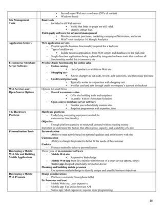 • Second major Web server software (20% of market)
• Windows-based
Site Management
Tools
Basic tools
- Included in all Web servers
• Verify that links on pages are still valid
• Identify orphan files
Third-party software for advanced management
• Monitor customer purchases, marketing campaign effectiveness, and so on
• WebTrends Analytics 10, Google Analytics
Application Servers Web application servers:
– Provide specific business functionality required for a Web site
– Type of middleware
• Isolate business applications from Web servers and databases on the back end
– Single-function applications being replaced by integrated software tools that combine all
functionality needed for e-commerce site
E-commerce Merchant
Server Software
Provides basic functionality for online sales
- Online catalog
• List of products available on Web site
- Shopping cart
• Allows shoppers to set aside, review, edit selections, and then make purchase
- Credit card processing
• Typically works in conjunction with shopping cart
• Verifies card and puts through credit to company’s account at checkout
Web Services and
Open-Source Options
Options for small firms
- Hosted e-commerce sites
• Offer site building tools and templates
• Example: Yahoo’s Merchant Solutions
- Open-source merchant server software
• Enables you to build truly custom sites
• Requires programmer with expertise, time
The Hardware
Platform
Hardware platform:
- Underlying computing equipment needed for
e-commerce functionality
Objective:
- Enough platform capacity to meet peak demand without wasting money
Important to understand the factors that affect speed, capacity, and scalability of a site
Personalization Tools Personalization
- Ability to treat people based on personal qualities and prior history with site
Customization
- Ability to change the product to better fit the needs of the customer
Cookies
- Primary method to achieve personalization
Developing a Mobile
Web Site and Building
Mobile Applications
Three types of m-commerce software
- Mobile Web site
• Responsive Web design
- Mobile Web app built for a mobile web browser of a smart device (phone, tablet)
- Native app designed specifically for mobile device
Planning and building mobile presence
- Use systems analysis/design to identify unique and specific business objectives
Developing a Mobile
Web Presence
Design considerations
- Platform constraints: Smartphone/tablet
Performance and cost
- Mobile Web site: Least expensive
- Mobile app: Can utilize browser API
- Native app: Most expensive; requires more programming
18
 