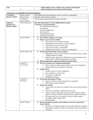 Nam – Online public services continue to be a positive development.
– Online training has been formed and developed.
CHAPTER 2: E-COMMERCE BUSINESS MODELS
E-commerce
Business Models
Business model Set of planned activities designed to result in a profit in a marketplace
Business plan Describes a firm’s business model
E-commerce
business model
Uses/leverages unique qualities of Internet and Web
Eight Key
Elements of a
Business Model
Value Proposition How does the product or service fulfill customer needs?
E-commerce value propositions:
– Personalization/customization
– Convenience
– Price/No shipping cost
– Quick delivery
– Unparalleled Selection
– Product/service quality
Revenue Model  How will the company earn money
 Major types of revenue models:
 Advertising revenue model- Facebook
 Subscription revenue model –Consumer Reports
 Transaction fee revenue model- ebay
 Sales revenue model – AmazonMP3
 Affiliate revenue model – airlines/car rentals/hotels
Market Opportunity  The intended Marketspace of the company
 Marketspace: Area of actual or potential commercial value in which
company intends to operate
 Realistic market opportunity: Defined by revenue potential in each
market niche in which company hopes to compete
 Market opportunity typically divided into smaller niches
Competitive
Environment
 Who else occupies your intended marketspace?
 Other companies selling similar products in the same marketspace
 Includes both direct and indirect competitors
 Influenced by:
 Number and size of active competitors
 Each competitor’s market share
 Competitors’ profitability
 Competitors’ pricing
Competitive
Advantage
 The special advantages of a firm
 Superior product or cheaper product than competitors
 What makes a product superior?
 Important concepts:
 Asymmetries exist when one competitor has more resources than the
others
 First-mover advantage, complementary resources
 Unfair competitive advantage results from factors that are hard to
duplicate or acquire (brands, natural resources, capital investments)
 Leverage using your vast resources to move in other markets –
leveraging a large customer base
 Perfect markets
Market Strategy  How do you plan to promote your products or services to attract the
target audience
 Details how a company intends to enter market and attract customers
 Best business concepts will fail if not properly marketed to potential
customers.
2
 