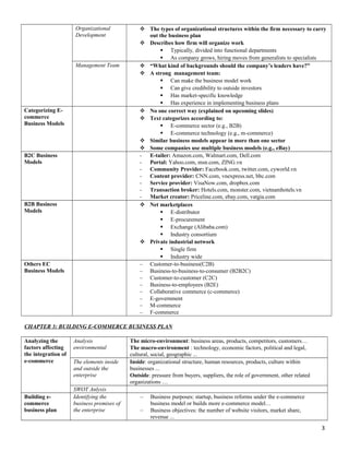 Organizational
Development
 The types of organizational structures within the firm necessary to carry
out the business plan
 Describes how firm will organize work
 Typically, divided into functional departments
 As company grows, hiring moves from generalists to specialists
Management Team  “What kind of backgrounds should the company’s leaders have?”
 A strong management team:
 Can make the business model work
 Can give credibility to outside investors
 Has market-specific knowledge
 Has experience in implementing business plans
Categorizing E-
commerce
Business Models
 No one correct way (explained on upcoming slides)
 Text categorizes according to:
 E-commerce sector (e.g., B2B)
 E-commerce technology (e.g., m-commerce)
 Similar business models appear in more than one sector
 Some companies use multiple business models (e.g., eBay)
B2C Business
Models
- E-tailer: Amazon.com, Walmart.com, Dell.com
- Portal: Yahoo.com, msn.com, ZING.vn
- Community Provider: Facebook.com, twitter.com, cyworld.vn
- Content provider: CNN.com, vnexpress.net, bbc.com
- Service provider: VisaNow.com, dropbox.com
- Transaction broker: Hotels.com, monster.com, vietnamhotels.vn
- Market creator: Priceline.com, ebay.com, vatgia.com
B2B Business
Models
 Net marketplaces
 E-distributor
 E-procurement
 Exchange (Alibaba.com)
 Industry consortium
 Private industrial network
 Single firm
 Industry wide
Others EC
Business Models
– Customer-to-business(C2B)
– Business-to-business-to-consumer (B2B2C)
– Customer-to-customer (C2C)
– Business-to-employees (B2E)
– Collaborative commerce (c-commerce)
– E-government
– M-commerce
– F-commerce
CHAPTER 3: BUILDING E-COMMERCE BUSINESS PLAN
Analyzing the
factors affecting
the integration of
e-commerce
Analysis
environmental
The micro-environment: business areas, products, competitors, customers…
The macro-environment : technology, economic factors, political and legal,
cultural, social, geographic ...
The elements inside
and outside the
enterprise
Inside: organizational structure, human resources, products, culture within
businesses ...
Outside: pressure from buyers, suppliers, the role of government, other related
organizations …
SWOT Anlysis
Building e-
commerce
business plan
Identifying the
business premises of
the enterprise
– Business purposes: startup, business reforms under the e-commerce
business model or builds more e-commerce model…
– Business objectives: the number of website visitors, market share,
revenue ...
3
 