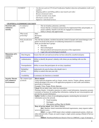 PAYMENT - Use the test card on CVN (Card Verification Number) detection of fraudulent credit card
numbers.
- Shipping address and billing address must match each other.
- Beware of unusual orders.
- Call the customer if any doubt.
- Disclosure security system
- Signed to 1 anti-fraud services
CHAPTER 6: E-COMMERCE SECURITY
Overview of E-
commerce
security
E-commerce
security
- The set of policy, processes, activities.
- Ensure that the e-commerce transactions be implemented fully and promptly, to
ensure usability, benefit to all who are engaged in e-commerce.
- Safety is always only approximate.
What needs
protecting?
Data
Resources
Brand
Risk classification
in EC
The risk that accidents, incidents beyond the control of people and caused damage to the
parties involved in the process of conducting transactions in e-commerce
Risks are divided into 4 groups:
 Risk data
 Risk technological
 Risk procedural and transaction processes of the organization
 Legal risks and technological standards
Dimensions of E-
commerce
security
Data Integrity Ensures that info sent and received has not been altered by unauthorized party
Authentication Ability to identify the person’s identity with whom you are dealing with over the
internet
Nonrepudiation Ability to ensure that participants do not deny (repudiate)
Reliability/
privacy
Authorized to be seen by those who should view it
Ability to control who sees your info
Availability E-commerce site functions as intended
Security Threats
in E-commerce
Environment
The common types
of attacks
Direct attacks
Using malicious programs such as viruses, worms, macros, Trojans, adware, spyware ...
taking advantage of an error or OS application programs to steal credit card numbers,
passwords of customers.
Example: Virus, Trojan, Worm, Spyware
Cheat: Do not admit, deny what was transactions.
Phishing Attacks: A deceptive practices in order to steal information, transaction accounts
customers or business, by sending false information, making the user misconceptions and
provide the account information.
Sniffer: Sniffer is a form of eavesdropping program, monitoring the movement of
information across the network.
 Email snooping
 Keylogger
 Data packet sniffing: Man In Middle
Deny of service attack: DoS, DDoS, DRDoS:
DoS: Machine Attack transmitted deformed requirements, many requests makes
server refused to serve
DDoS: is a type of DOS attack where multiple compromised systems, which are
often infected with a Trojan, are used to target a single system causing a Denial of Service
(DoS) attack.
DRDoS: Distributed Reflection Denial of Service (DRDoS), a type of attempt to
9
 