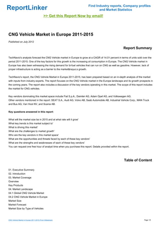 Find Industry reports, Company profiles
ReportLinker                                                                        and Market Statistics
                                            >> Get this Report Now by email!



CNG Vehicle Market in Europe 2011-2015
Published on July 2012

                                                                                                           Report Summary

TechNavio's analysts forecast the CNG Vehicle market in Europe to grow at a CAGR of 14.01 percent in terms of units sold over the
period 2011-2015. One of the key factors for this growth is the increasing oil consumption in Europe. The CNG Vehicle market in
Europe has also been witnessing the rising demand for bi-fuel vehicles that can run on CNG as well as gasoline. However, lack of
proper infrastructure is acting as a barrier to the market&rsquo;s growth.


TechNavio's report, the CNG Vehicle Market in Europe 2011-2015, has been prepared based on an in-depth analysis of the market
with inputs from industry experts. The report focuses on the CNG Vehicle market in the Europe landscape and its growth prospects in
the coming years. The report also includes a discussion of the key vendors operating in this market. The scope of this report includes
the market for CNG vehicles.


Key vendors dominating this market space include Fiat S.p.A., Daimler AG, Adam Opel AG, and Volkswagen AG.
Other vendors mentioned in the report: SEAT S.A., Audi AG, Volvo AB, Saab Automobile AB, Industrial Vehicle Corp., MAN Truck
and Bus AG, Van Hool NV, and Scania AB.


Key questions answered in this report:


What will the market size be in 2015 and at what rate will it grow'
What key trends is this market subject to'
What is driving this market'
What are the challenges to market growth'
Who are the key vendors in this market space'
What are the opportunities and threats faced by each of these key vendors'
What are the strengths and weaknesses of each of these key vendors'
You can request one free hour of analyst time when you purchase this report. Details provided within the report.




                                                                                                           Table of Content

01. Executive Summary
02. Introduction
03. Market Coverage
Overview
Key Products
04. Market Landscape
04.1 Global CNG Vehicle Market
04.2 CNG Vehicle Market in Europe
Market Size
Market Forecast
Market Size by Type of Vehicles



CNG Vehicle Market in Europe 2011-2015 (From Slideshare)                                                                      Page 1/5
 