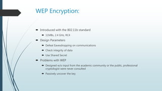 WEP Encryption:
 Introduced with the 802.11b standard
 11MBs, 2.4 GHz, RC4
 Design Parameters
 Defeat Eavesdropping on communications
 Check integrity of data
 Use Shared Secret
 Problems with WEP
 Designed w/o input from the academic community or the public, professional
cryptologist were never consulted
 Passively uncover the key
 