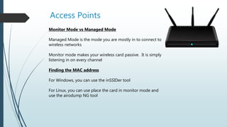 Access Points
Monitor Mode vs Managed Mode
Managed Mode is the mode you are mostly in to connect to
wireless networks
Monitor mode makes your wireless card passive. It is simply
listening in on every channel
Finding the MAC address
For Windows, you can use the inSSIDer tool
For Linux, you can use place the card in monitor mode and
use the airodump NG tool
 