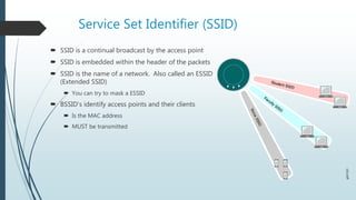 Service Set Identifier (SSID)
 SSID is a continual broadcast by the access point
 SSID is embedded within the header of the packets
 SSID is the name of a network. Also called an ESSID
(Extended SSID)
 You can try to mask a ESSID
 BSSID’s identify access points and their clients
 Is the MAC address
 MUST be transmitted
 