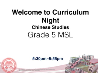To inspire excellence, cultivate character, and empower
engagement locally and globally
Welcome to Curriculum
Night
Chinese Studies
Grade 5 MSL
5:30pm~5:55pm
 