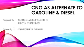 CNG AS ALTERNATE TO 
GASOLINE & DIESEL 
Prepared By :- GOHIL SHAILENDRASINH (21) 
BHAVIK PARMAR (59) 
Guided By :- ANIRUDHSINH PARMAR 
 