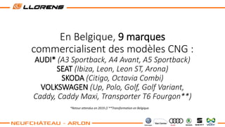 En Belgique, 9 marques
commercialisent des modèles CNG :
AUDI* (A3 Sportback, A4 Avant, A5 Sportback)
SEAT (Ibiza, Leon, Leon ST, Arona)
SKODA (Citigo, Octavia Combi)
VOLKSWAGEN (Up, Polo, Golf, Golf Variant,
Caddy, Caddy Maxi, Transporter T6 Fourgon**)
*Retour attendus en 2019 // **Transformation en Belgique.
 