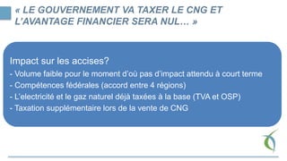 Impact sur les accises?
- Volume faible pour le moment d’où pas d’impact attendu à court terme
- Compétences fédérales (accord entre 4 régions)
- L’electricité et le gaz naturel déjà taxées à la base (TVA et OSP)
- Taxation supplémentaire lors de la vente de CNG
« LE GOUVERNEMENT VA TAXER LE CNG ET
L’AVANTAGE FINANCIER SERA NUL… »
 