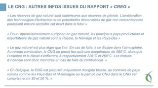 LE CNG : AUTRES INFOS ISSUES DU RAPPORT « CREG »
« Les réserves de gaz naturel sont supérieures aux réserves de pétrole. L’amélioration
des technologies d’extraction et de potentielles découvertes de gaz non conventionnels
pourraient encore accroître cet écart dans le futur »
« Pour l’approvisionnement européen en gaz naturel, les principaux pays producteurs et
exportateurs de gaz naturel sont la Russie, la Norvège et les Pays-Bas »
« Le gaz naturel est plus léger que l’air. En cas de fuite, il se dissipe dans l’atmosphère.
Au niveau combustion, le CNG ne prend feu qu’à une température de 580°C, alors que
l’essence et le diesel s’enflamme à respectivement 220°C et 250°C. Les risques
d’incendie sont donc moindres en cas de fuite du combustible. »
« En Belgique, le CNG est jusqu’ici uniquement d’origine fossile, au contraire de pays
voisins comme les Pays-Bas et l’Allemagne où la part de bio CNG dans le CNG est
comprise entre 20 et 50 %. »
 