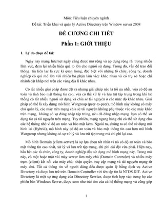 Môn: Tiểu luận chuyên ngành
       Đề tài: Triển khai và quản lý Active Directory trên Window server 2008

                         ĐỀ CƯƠNG CHI TIẾT
                          Phần 1: GIỚI THIỆU
1. Lý do chọn đề tài:

   Ngày nay mạng Internet ngày càng được mở rộng và áp dụng rộng rãi trong nhiều
lĩnh vực, đem lại nhiều hiệu quả to lớn cho người sử dụng. Trong đó, vấn đề trao đổi
thông tin liên lạc là cực kì quan trọng, đặc biệt với những tổ chức, công ty, doanh
nghiệp có qui mô lớn với nhiều bộ phận làm việc khác nhau và có trụ sở hoặc chi
nhánh đặt khắp nơi trên các vùng địa lí khác nhau.

   Có rất nhiều giải pháp được đặt ra nhưng giải pháp nào là tối ưu nhất, vừa có độ an
toàn và tính bảo mật thông tin cao, vừa có thể xử lý và lưu trữ tập trung trong khi hệ
thống có rất nhiều người sử dụng và chia sẻ tài nguyên ở các mức độ khác nhau. Giải
pháp có thể là xây dựng mô hình Worgroup (peer-to-peer), mô hình này không có máy
chủ quản lý, các máy trên mạng chia sẻ tài nguyên không phụ thuộc vào các máy khác
trên mạng, không có sự đăng nhập tập trung, nếu đã đăng nhập mạng bạn có thể sử
dụng tất cả tài nguyên trên mạng. Tuy nhiên, mạng ngang hàng chỉ có thể sử dụng cho
các hệ thống nhỏ vì độ an toàn và bảo mật kém. Ngoài ra, chúng ta có thể sử dụng mô
hình lai (Hybrid), mô hình này có độ an toàn và bảo mật thông tin cao hơn mô hình
Worgroup nhưng không có sự xử lý và lưu trữ tập trung mà chi phí lại cao.

   Mô hình Domain (client-server) là sự lựa chọn tốt nhất vì nó có độ an toàn và bảo
mật thông tin cao nhất, xử lý và lưu trữ tập trung, chi phí cài đặt vừa phải. Hiện nay,
hầu hết các tổ chức, công ty, doanh nghiệp đều sử dụng mô hình mạng này. Trong mô
này, có một hoặc một vài máy server làm máy chủ (Domain Controler) và nhiều máy
trạm (client) kết nối vào máy chủ, nhận quyền truy cập mạng và tài nguyên mạng từ
máy chủ. Tất cả thông tin về người dùng đều được quản lý bằng dịch vụ Active
Directory và được lưu trữ trên Domain Controller với tên tập tin là NTDS.DIT. Active
Directory là một sự ứng dụng của Directory Service, được tích hợp vào trong họ các
phiên bản Windows Server, được xem như trái tim của cả hệ thống mạng và cũng góp


                                          1
 
