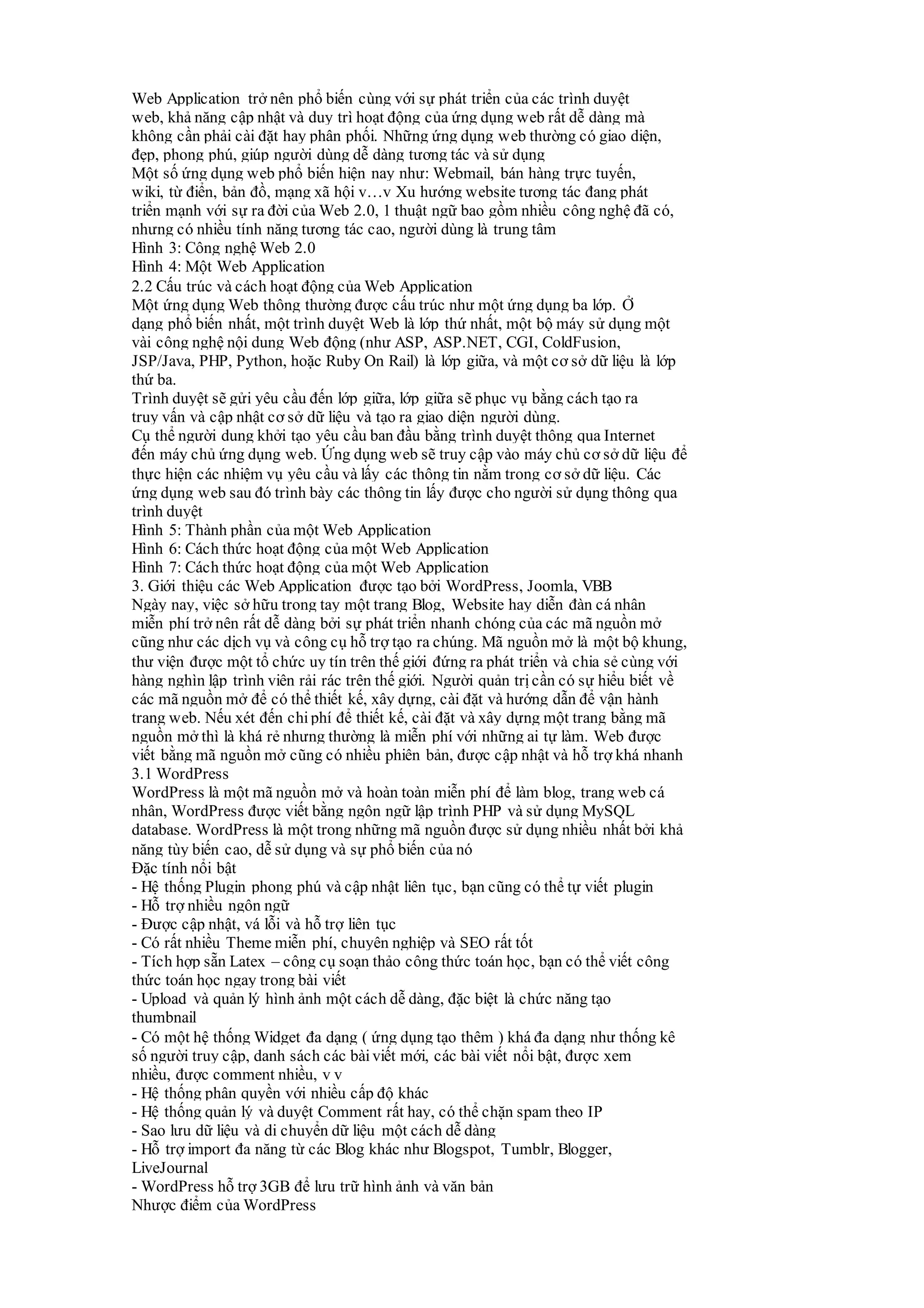 Web Application trở nên phổ biến cùng với sự phát triển của các trình duyệt
web, khả năng cập nhật và duy trì hoạt động của ứng dụng web rất dễ dàng mà
không cần phải cài đặt hay phân phối. Những ứng dụng web thường có giao diện,
đẹp, phong phú, giúp người dùng dễ dàng tương tác và sử dụng
Một số ứng dụng web phổ biến hiện nay như: Webmail, bán hàng trực tuyến,
wiki, từ điển, bản đồ, mạng xã hội v…v Xu hướng website tương tác đang phát
triển mạnh với sự ra đời của Web 2.0, 1 thuật ngữ bao gồm nhiều công nghệ đã có,
nhưng có nhiều tính năng tương tác cao, người dùng là trung tâm
Hình 3: Công nghệ Web 2.0
Hình 4: Một Web Application
2.2 Cấu trúc và cách hoạt động của Web Application
Một ứng dụng Web thông thường được cấu trúc như một ứng dụng ba lớp. Ở
dạng phổ biến nhất, một trình duyệt Web là lớp thứ nhất, một bộ máy sử dụng một
vài công nghệ nội dung Web động (như ASP, ASP.NET, CGI, ColdFusion,
JSP/Java, PHP, Python, hoặc Ruby On Rail) là lớp giữa, và một cơ sở dữ liệu là lớp
thứ ba.
Trình duyệt sẽ gửi yêu cầu đến lớp giữa, lớp giữa sẽ phục vụ bằng cách tạo ra
truy vấn và cập nhật cơ sở dữ liệu và tạo ra giao diện người dùng.
Cụ thể người dung khởi tạo yêu cầu ban đầu bằng trình duyệt thông qua Internet
đến máy chủ ứng dụng web. Ứng dụng web sẽ truy cập vào máy chủ cơ sở dữ liệu để
thực hiện các nhiệm vụ yêu cầu và lấy các thông tin nằm trong cơ sở dữ liệu. Các
ứng dụng web sau đó trình bày các thông tin lấy được cho người sử dụng thông qua
trình duyệt
Hình 5: Thành phần của một Web Application
Hình 6: Cách thức hoạt động của một Web Application
Hình 7: Cách thức hoạt động của một Web Application
3. Giới thiệu các Web Application được tạo bởi WordPress, Joomla, VBB
Ngày nay, việc sở hữu trong tay một trang Blog, Website hay diễn đàn cá nhân
miễn phí trở nên rất dễ dàng bởi sự phát triển nhanh chóng của các mã nguồn mở
cũng như các dịch vụ và công cụ hỗ trợ tạo ra chúng. Mã nguồn mở là một bộ khung,
thư viện được một tổ chức uy tín trên thế giới đứng ra phát triển và chia sẻ cùng với
hàng nghìn lập trình viên rải rác trên thế giới. Người quản trịcần có sự hiểu biết về
các mã nguồn mở để có thể thiết kế, xây dựng, cài đặt và hướng dẫn để vận hành
trang web. Nếu xét đến chi phí để thiết kế, cài đặt và xây dựng một trang bằng mã
nguồn mở thì là khá rẻ nhưng thường là miễn phí với những ai tự làm. Web được
viết bằng mã nguồn mở cũng có nhiều phiên bản, được cập nhật và hỗ trợ khá nhanh
3.1 WordPress
WordPress là một mã nguồn mở và hoàn toàn miễn phí để làm blog, trang web cá
nhân, WordPress được viết bằng ngôn ngữ lập trình PHP và sử dụng MySQL
database. WordPress là một trong những mã nguồn được sử dụng nhiều nhất bởi khả
năng tùy biến cao, dễ sử dụng và sự phổ biến của nó
Đặc tính nổi bật
- Hệ thống Plugin phong phú và cập nhật liên tục, bạn cũng có thể tự viết plugin
- Hỗ trợ nhiều ngôn ngữ
- Được cập nhật, vá lỗi và hỗ trợ liên tục
- Có rất nhiều Theme miễn phí, chuyên nghiệp và SEO rất tốt
- Tích hợp sẵn Latex – công cụ soạn thảo công thức toán học, bạn có thể viết công
thức toán học ngay trong bài viết
- Upload và quản lý hình ảnh một cách dễ dàng, đặc biệt là chức năng tạo
thumbnail
- Có một hệ thống Widget đa dạng ( ứng dụng tạo thêm ) khá đa dạng như thống kê
số người truy cập, danh sách các bài viết mới, các bài viết nổi bật, được xem
nhiều, được comment nhiều, v v
- Hệ thống phân quyền với nhiều cấp độ khác
- Hệ thống quản lý và duyệt Comment rất hay, có thể chặn spam theo IP
- Sao lưu dữ liệu và di chuyển dữ liệu một cách dễ dàng
- Hỗ trợ import đa năng từ các Blog khác như Blogspot, Tumblr, Blogger,
LiveJournal
- WordPress hỗ trợ 3GB để lưu trữ hình ảnh và văn bản
Nhược điểm của WordPress
 