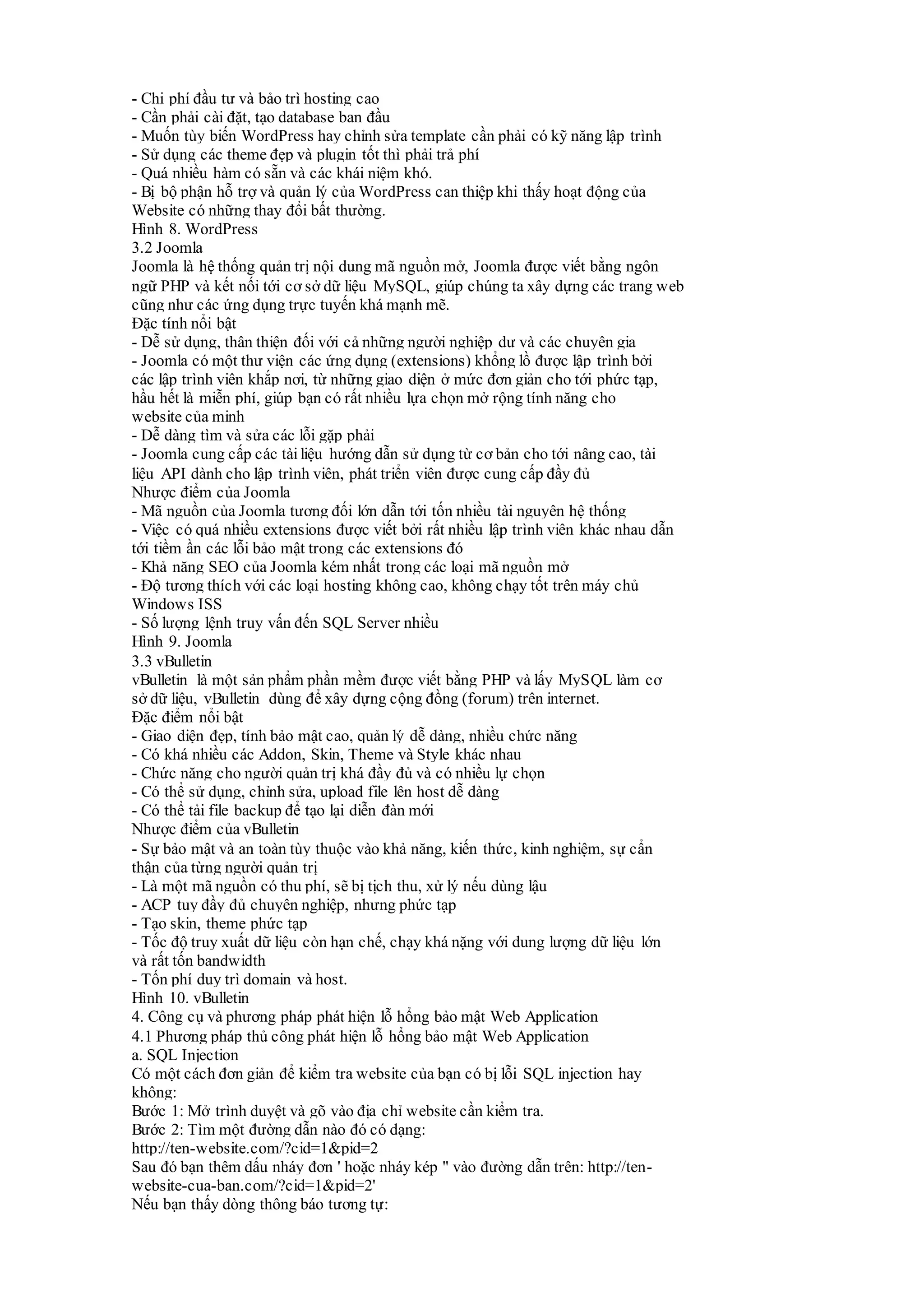 - Chi phí đầu tư và bảo trì hosting cao
- Cần phải cài đặt, tạo database ban đầu
- Muốn tùy biến WordPress hay chỉnh sửa template cần phải có kỹ năng lập trình
- Sử dụng các theme đẹp và plugin tốt thì phải trả phí
- Quá nhiều hàm có sẵn và các khái niệm khó.
- Bị bộ phận hỗ trợ và quản lý của WordPress can thiệp khi thấy hoạt động của
Website có những thay đổi bất thường.
Hình 8. WordPress
3.2 Joomla
Joomla là hệ thống quản trị nội dung mã nguồn mở, Joomla được viết bằng ngôn
ngữ PHP và kết nối tới cơ sở dữ liệu MySQL, giúp chúng ta xây dựng các trang web
cũng như các ứng dụng trực tuyến khá mạnh mẽ.
Đặc tính nổi bật
- Dễ sử dụng, thân thiện đối với cả những người nghiệp dư và các chuyên gia
- Joomla có một thư viện các ứng dụng (extensions) khổng lồ được lập trình bởi
các lập trình viên khắp nơi, từ những giao diện ở mức đơn giản cho tới phức tạp,
hầu hết là miễn phí, giúp bạn có rất nhiều lựa chọn mở rộng tính năng cho
website của minh
- Dễ dàng tìm và sửa các lỗi gặp phải
- Joomla cung cấp các tài liệu hướng dẫn sử dụng từ cơ bản cho tới nâng cao, tài
liệu API dành cho lập trình viên, phát triển viên được cung cấp đầy đủ
Nhược điểm của Joomla
- Mã nguồn của Joomla tương đối lớn dẫn tới tốn nhiều tài nguyên hệ thống
- Việc có quá nhiều extensions được viết bởi rất nhiều lập trình viên khác nhau dẫn
tới tiềm ần các lỗi bảo mật trong các extensions đó
- Khả năng SEO của Joomla kém nhất trong các loại mã nguồn mở
- Độ tương thích với các loại hosting không cao, không chạy tốt trên máy chủ
Windows ISS
- Số lượng lệnh truy vấn đến SQL Server nhiều
Hình 9. Joomla
3.3 vBulletin
vBulletin là một sản phẩm phần mềm được viết bằng PHP và lấy MySQL làm cơ
sở dữ liệu, vBulletin dùng để xây dựng cộng đồng (forum) trên internet.
Đặc điểm nổi bật
- Giao diện đẹp, tính bảo mật cao, quản lý dễ dàng, nhiều chức năng
- Có khá nhiều các Addon, Skin, Theme và Style khác nhau
- Chức năng cho người quản trị khá đầy đủ và có nhiều lự chọn
- Có thể sử dụng, chỉnh sửa, upload file lên host dễ dàng
- Có thể tải file backup để tạo lại diễn đàn mới
Nhược điểm của vBulletin
- Sự bảo mật và an toàn tùy thuộc vào khả năng, kiến thức, kinh nghiệm, sự cẩn
thận của từng người quản trị
- Là một mã nguồn có thu phí, sẽ bị tịch thu, xử lý nếu dùng lậu
- ACP tuy đầy đủ chuyên nghiệp, nhưng phức tạp
- Tạo skin, theme phức tạp
- Tốc độ truy xuất dữ liệu còn hạn chế, chạy khá nặng với dung lượng dữ liệu lớn
và rất tốn bandwidth
- Tốn phí duy trì domain và host.
Hình 10. vBulletin
4. Công cụ và phương pháp phát hiện lỗ hổng bảo mật Web Application
4.1 Phương pháp thủ công phát hiện lỗ hổng bảo mật Web Application
a. SQL Injection
Có một cách đơn giản để kiểm tra website của bạn có bị lỗi SQL injection hay
không:
Bước 1: Mở trình duyệt và gõ vào địa chỉ website cần kiểm tra.
Bước 2: Tìm một đường dẫn nào đó có dạng:
http://ten-website.com/?cid=1&pid=2
Sau đó bạn thêm dấu nháy đơn ' hoặc nháy kép " vào đường dẫn trên: http://ten-
website-cua-ban.com/?cid=1&pid=2'
Nếu bạn thấy dòng thông báo tương tự:
 