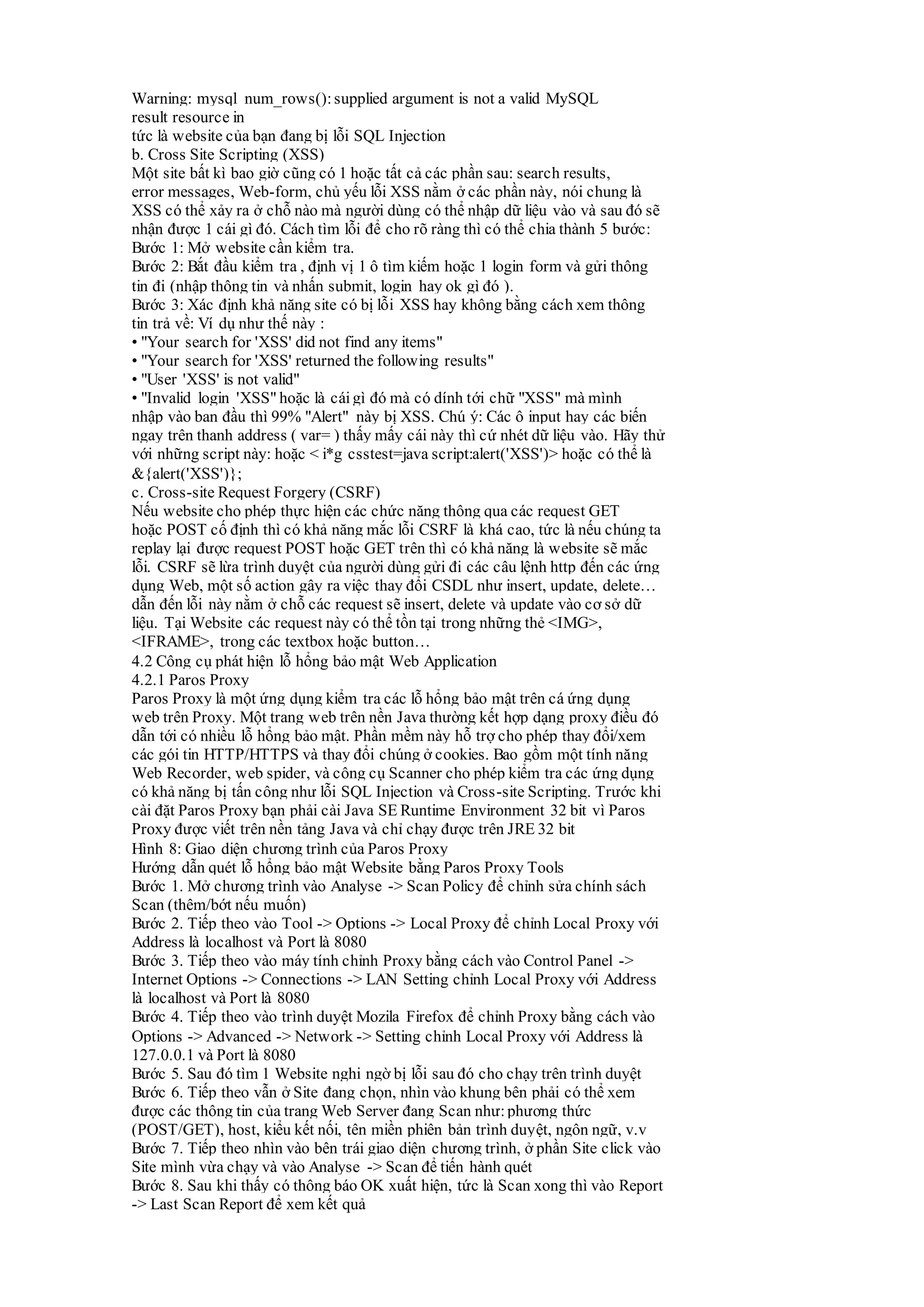 Warning: mysql_num_rows(): supplied argument is not a valid MySQL
result resource in
tức là website của bạn đang bị lỗi SQL Injection
b. Cross Site Scripting (XSS)
Một site bất kì bao giờ cũng có 1 hoặc tất cả các phần sau: search results,
error messages, Web-form, chủ yếu lỗi XSS nằm ở các phần này, nói chung là
XSS có thể xảy ra ở chỗ nào mà người dùng có thể nhập dữ liệu vào và sau đó sẽ
nhận được 1 cái gì đó. Cách tìm lỗi để cho rõ ràng thì có thể chia thành 5 bước:
Bước 1: Mở website cần kiểm tra.
Bước 2: Bắt đầu kiểm tra , định vị 1 ô tìm kiếm hoặc 1 login form và gửi thông
tin đi (nhập thông tin và nhấn submit, login hay ok gì đó ).
Bước 3: Xác định khả năng site có bị lỗi XSS hay không bằng cách xem thông
tin trả về: Ví dụ như thế này :
• "Your search for 'XSS' did not find any items"
• "Your search for 'XSS' returned the following results"
• "User 'XSS' is not valid"
• "Invalid login 'XSS" hoặc là cái gì đó mà có dính tới chữ "XSS" mà mình
nhập vào ban đầu thì 99% "Alert" này bị XSS. Chú ý: Các ô input hay các biến
ngay trên thanh address ( var= ) thấy mấy cái này thì cứ nhét dữ liệu vào. Hãy thử
với những script này: hoặc < i*g csstest=java script:alert('XSS')> hoặc có thể là
&{alert('XSS')};
c. Cross-site Request Forgery (CSRF)
Nếu website cho phép thực hiện các chức năng thông qua các request GET
hoặc POST cố định thì có khả năng mắc lỗi CSRF là khá cao, tức là nếu chúng ta
replay lại được request POST hoặc GET trên thì có khả năng là website sẽ mắc
lỗi. CSRF sẽ lừa trình duyệt của người dùng gửi đi các câu lệnh http đến các ứng
dụng Web, một số action gây ra việc thay đổi CSDL như insert, update, delete…
dẫn đến lỗi này nằm ở chỗ các request sẽ insert, delete và update vào cơ sở dữ
liệu. Tại Website các request này có thể tồn tại trong những thẻ <IMG>,
<IFRAME>, trong các textbox hoặc button…
4.2 Công cụ phát hiện lỗ hổng bảo mật Web Application
4.2.1 Paros Proxy
Paros Proxy là một ứng dụng kiểm tra các lỗ hổng bảo mật trên cá ứng dụng
web trên Proxy. Một trang web trên nền Java thường kết hợp dạng proxy điều đó
dẫn tới có nhiều lỗ hổng bảo mật. Phần mềm này hỗ trợ cho phép thay đổi/xem
các gói tin HTTP/HTTPS và thay đổi chúng ở cookies. Bao gồm một tính năng
Web Recorder, web spider, và công cụ Scanner cho phép kiểm tra các ứng dụng
có khả năng bị tấn công như lỗi SQL Injection và Cross-site Scripting. Trước khi
cài đặt Paros Proxy bạn phải cài Java SE Runtime Environment 32 bit vì Paros
Proxy được viết trên nền tảng Java và chỉ chạy được trên JRE 32 bit
Hình 8: Giao diện chương trình của Paros Proxy
Hướng dẫn quét lỗ hổng bảo mật Website bằng Paros Proxy Tools
Bước 1. Mở chương trình vào Analyse -> Scan Policy để chỉnh sửa chính sách
Scan (thêm/bớt nếu muốn)
Bước 2. Tiếp theo vào Tool -> Options -> Local Proxy để chỉnh Local Proxy với
Address là localhost và Port là 8080
Bước 3. Tiếp theo vào máy tính chỉnh Proxy bằng cách vào Control Panel ->
Internet Options -> Connections -> LAN Setting chỉnh Local Proxy với Address
là localhost và Port là 8080
Bước 4. Tiếp theo vào trình duyệt Mozila Firefox để chỉnh Proxy bằng cách vào
Options -> Advanced -> Network -> Setting chỉnh Local Proxy với Address là
127.0.0.1 và Port là 8080
Bước 5. Sau đó tìm 1 Website nghi ngờ bị lỗi sau đó cho chạy trên trình duyệt
Bước 6. Tiếp theo vẫn ở Site đang chọn, nhìn vào khung bên phải có thể xem
được các thông tin của trang Web Server đang Scan như:phương thức
(POST/GET), host, kiểu kết nối, tên miền phiên bản trình duyệt, ngôn ngữ, v.v
Bước 7. Tiếp theo nhìn vào bên trái giao diện chương trình, ở phần Site click vào
Site mình vừa chạy và vào Analyse -> Scan để tiến hành quét
Bước 8. Sau khi thấy có thông báo OK xuất hiện, tức là Scan xong thì vào Report
-> Last Scan Report để xem kết quả
 