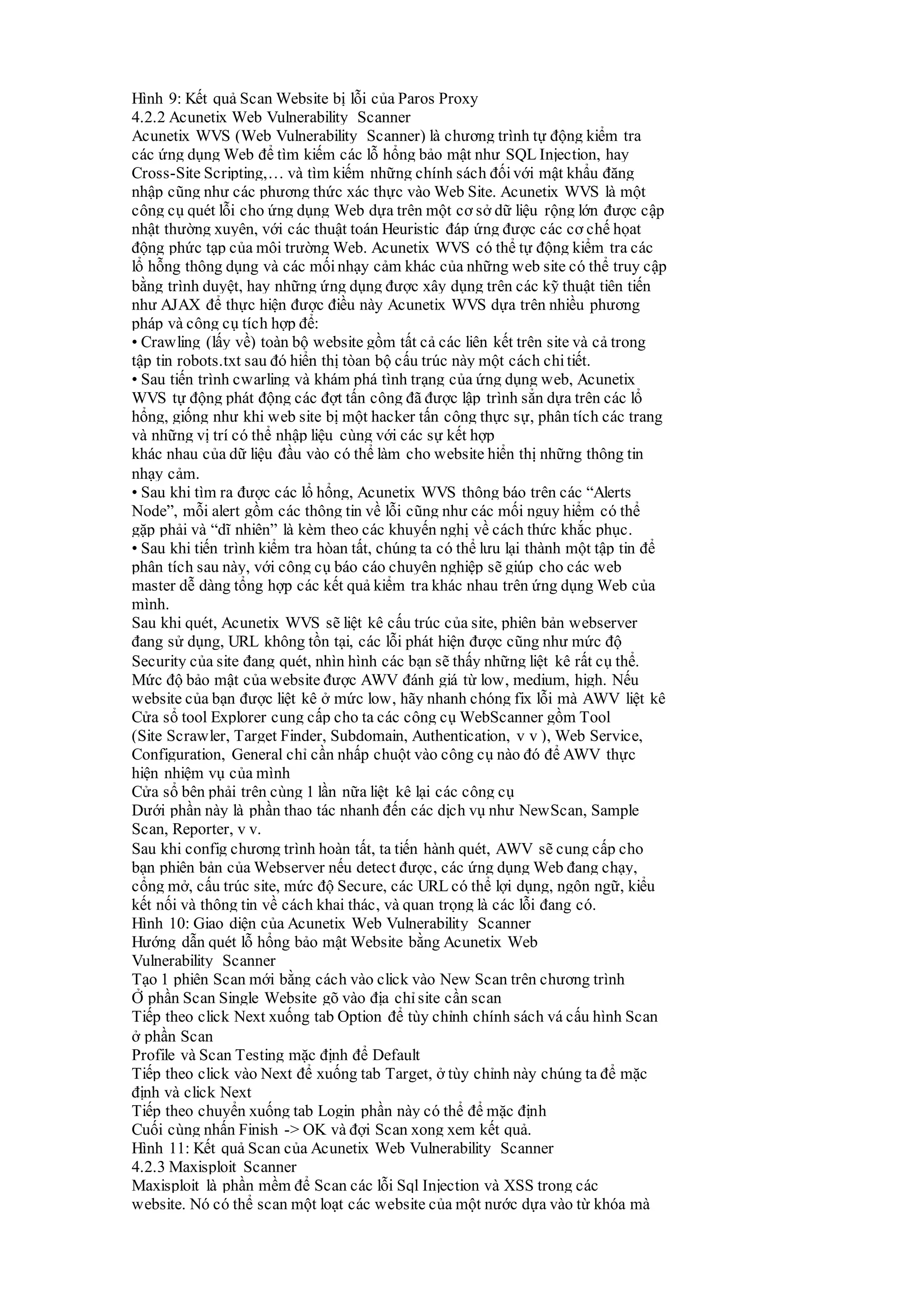 Hình 9: Kết quả Scan Website bị lỗi của Paros Proxy
4.2.2 Acunetix Web Vulnerability Scanner
Acunetix WVS (Web Vulnerability Scanner) là chương trình tự động kiểm tra
các ứng dụng Web để tìm kiếm các lỗ hổng bảo mật như SQL Injection, hay
Cross-Site Scripting,… và tìm kiếm những chính sách đốivới mật khẩu đăng
nhập cũng như các phương thức xác thực vào Web Site. Acunetix WVS là một
công cụ quét lỗi cho ứng dụng Web dựa trên một cơ sở dữ liệu rộng lớn được cập
nhật thường xuyên, với các thuật toán Heuristic đáp ứng được các cơ chế họat
động phức tạp của môi trường Web. Acunetix WVS có thể tự động kiểm tra các
lổ hỗng thông dụng và các mối nhạy cảm khác của những web site có thể truy cập
bằng trình duyệt, hay những ứng dụng được xây dụng trên các kỹ thuật tiên tiến
như AJAX để thực hiện được điều này Acunetix WVS dựa trên nhiều phương
pháp và công cụ tích hợp để:
• Crawling (lấy về) toàn bộ website gồm tất cả các liên kết trên site và cả trong
tập tin robots.txt sau đó hiển thị tòan bộ cấu trúc này một cách chitiết.
• Sau tiến trình cwarling và khám phá tình trạng của ứng dụng web, Acunetix
WVS tự động phát động các đợt tấn công đã được lập trình sẳn dựa trên các lổ
hổng, giống như khi web site bị một hacker tấn công thực sự, phân tích các trang
và những vị trí có thể nhập liệu cùng với các sự kết hợp
khác nhau của dữ liệu đầu vào có thể làm cho website hiển thị những thông tin
nhạy cảm.
• Sau khi tìm ra được các lổ hổng, Acunetix WVS thông báo trên các “Alerts
Node”, mỗi alert gồm các thông tin về lỗi cũng như các mối nguy hiểm có thể
gặp phải và “dĩ nhiên” là kèm theo các khuyến nghị về cách thức khắc phục.
• Sau khi tiến trình kiểm tra hòan tất, chúng ta có thể lưu lại thành một tập tin để
phân tích sau này, với công cụ báo cáo chuyên nghiệp sẽ giúp cho các web
master dễ dàng tổng hợp các kết quả kiểm tra khác nhau trên ứng dụng Web của
mình.
Sau khi quét, Acunetix WVS sẽ liệt kê cấu trúc của site, phiên bản webserver
đang sử dụng, URL không tồn tại, các lỗi phát hiện được cũng như mức độ
Security của site đang quét, nhìn hình các bạn sẽ thấy những liệt kê rất cụ thể.
Mức độ bảo mật của website được AWV đánh giá từ low, medium, high. Nếu
website của bạn được liệt kê ở mức low, hãy nhanh chóng fix lỗi mà AWV liệt kê
Cửa sổ tool Explorer cung cấp cho ta các công cụ WebScanner gồm Tool
(Site Scrawler, Target Finder, Subdomain, Authentication, v v ), Web Service,
Configuration, General chỉ cần nhấp chuột vào công cụ nào đó để AWV thực
hiện nhiệm vụ của mình
Cửa sổ bên phải trên cùng 1 lần nữa liệt kê lại các công cụ
Dưới phần này là phần thao tác nhanh đến các dịch vụ như NewScan, Sample
Scan, Reporter, v v.
Sau khi config chương trình hoàn tất, ta tiến hành quét, AWV sẽ cung cấp cho
bạn phiên bản của Webserver nếu detect được, các ứng dụng Web đang chạy,
cổng mở, cấu trúc site, mức độ Secure, các URL có thể lợi dụng, ngôn ngữ, kiểu
kết nối và thông tin về cách khai thác, và quan trọng là các lỗi đang có.
Hình 10: Giao diện của Acunetix Web Vulnerability Scanner
Hướng dẫn quét lỗ hổng bảo mật Website bằng Acunetix Web
Vulnerability Scanner
Tạo 1 phiên Scan mới bằng cách vào click vào New Scan trên chương trình
Ở phần Scan Single Website gõ vào địa chỉsite cần scan
Tiếp theo click Next xuống tab Option để tùy chỉnh chính sách vá cấu hình Scan
ở phần Scan
Profile và Scan Testing mặc định để Default
Tiếp theo click vào Next để xuống tab Target, ở tùy chỉnh này chúng ta để mặc
định và click Next
Tiếp theo chuyển xuống tab Login phần này có thể để mặc định
Cuối cùng nhấn Finish -> OK và đợi Scan xong xem kết quả.
Hình 11: Kết quả Scan của Acunetix Web Vulnerability Scanner
4.2.3 Maxisploit Scanner
Maxisploit là phần mềm để Scan các lỗi Sql Injection và XSS trong các
website. Nó có thể scan một loạt các website của một nước dựa vào từ khóa mà
 