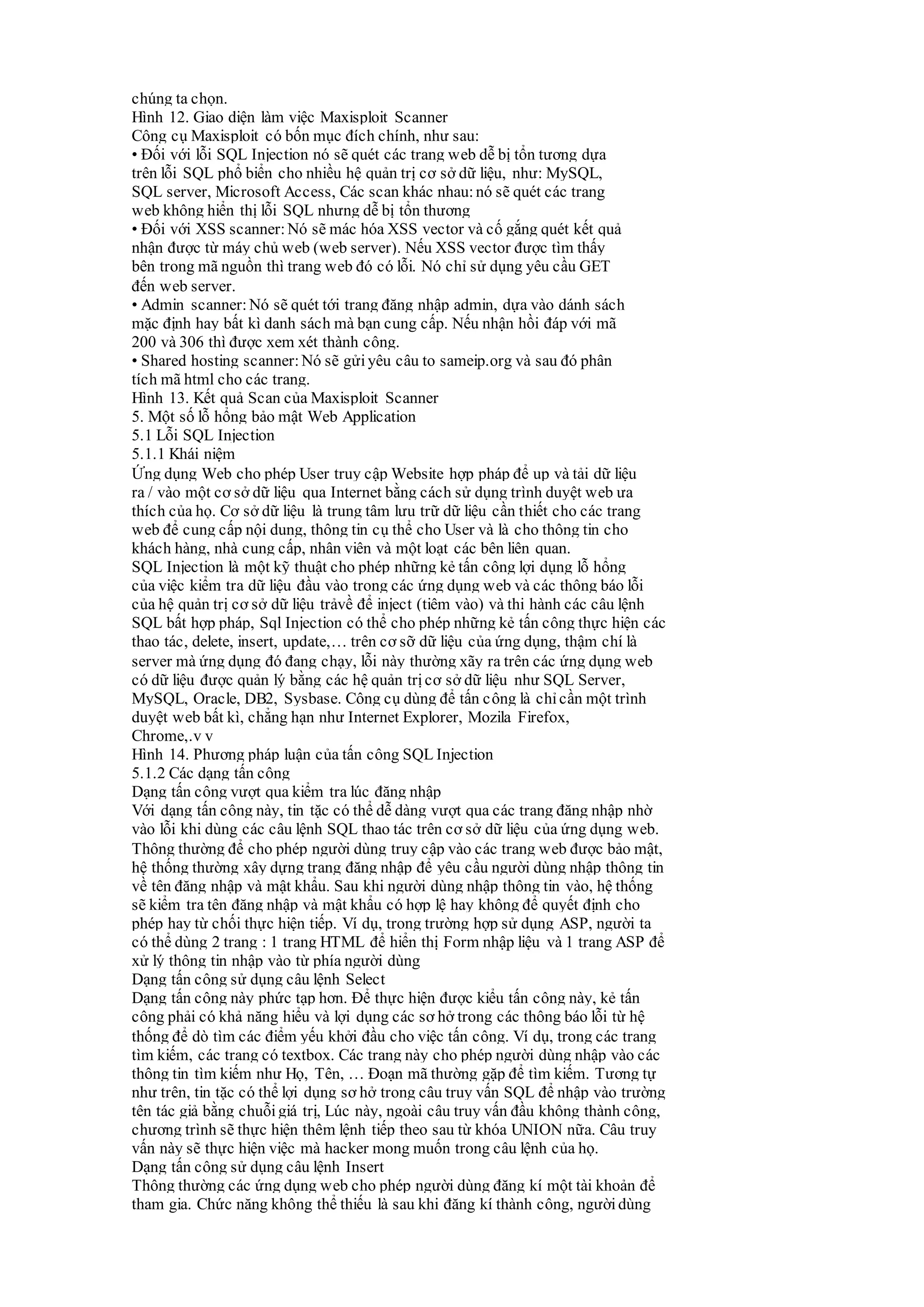 chúng ta chọn.
Hình 12. Giao diện làm việc Maxisploit Scanner
Công cụ Maxisploit có bốn mục đích chính, như sau:
• Đối với lỗi SQL Injection nó sẽ quét các trang web dễ bị tổn tương dựa
trên lỗi SQL phổ biển cho nhiều hệ quản trị cơ sở dữ liệu, như: MySQL,
SQL server, Microsoft Access, Các scan khác nhau:nó sẽ quét các trang
web không hiển thị lỗi SQL nhưng dễ bị tổn thương
• Đối với XSS scanner: Nó sẽ mác hóa XSS vector và cố gắng quét kết quả
nhận được từ máy chủ web (web server). Nếu XSS vector được tìm thấy
bên trong mã nguồn thì trang web đó có lỗi. Nó chỉ sử dụng yêu cầu GET
đến web server.
• Admin scanner: Nó sẽ quét tới trang đăng nhập admin, dựa vào dánh sách
mặc định hay bất kì danh sách mà bạn cung cấp. Nếu nhận hồi đáp với mã
200 và 306 thì được xem xét thành công.
• Shared hosting scanner: Nó sẽ gửi yêu câu to sameip.org và sau đó phân
tích mã html cho các trang.
Hình 13. Kết quả Scan của Maxisploit Scanner
5. Một số lỗ hổng bảo mật Web Application
5.1 Lỗi SQL Injection
5.1.1 Khái niệm
Ứng dụng Web cho phép User truy cập Website hợp pháp để up và tải dữ liệu
ra / vào một cơ sở dữ liệu qua Internet bằng cách sử dụng trình duyệt web ưa
thích của họ. Cơ sở dữ liệu là trung tâm lưu trữ dữ liệu cần thiết cho các trang
web để cung cấp nội dung, thông tin cụ thể cho User và là cho thông tin cho
khách hàng, nhà cung cấp, nhân viên và một loạt các bên liên quan.
SQL Injection là một kỹ thuật cho phép những kẻ tấn công lợi dụng lỗ hổng
của việc kiểm tra dữ liệu đầu vào trong các ứng dụng web và các thông báo lỗi
của hệ quản trị cơ sở dữ liệu trảvề để inject (tiêm vào) và thi hành các câu lệnh
SQL bất hợp pháp, Sql Injection có thể cho phép những kẻ tấn công thực hiện các
thao tác, delete, insert, update,… trên cơ sỡ dữ liệu của ứng dụng, thậm chí là
server mà ứng dụng đó đang chạy, lỗi này thường xãy ra trên các ứng dụng web
có dữ liệu được quản lý bằng các hệ quản trịcơ sở dữ liệu như SQL Server,
MySQL, Oracle, DB2, Sysbase. Công cụ dùng để tấn công là chỉcần một trình
duyệt web bất kì, chẳng hạn như Internet Explorer, Mozila Firefox,
Chrome,.v v
Hình 14. Phương pháp luận của tấn công SQL Injection
5.1.2 Các dạng tấn công
Dạng tấn công vượt qua kiểm tra lúc đăng nhập
Với dạng tấn công này, tin tặc có thể dễ dàng vượt qua các trang đăng nhập nhờ
vào lỗi khi dùng các câu lệnh SQL thao tác trên cơ sở dữ liệu của ứng dụng web.
Thông thường để cho phép người dùng truy cập vào các trang web được bảo mật,
hệ thống thường xây dựng trang đăng nhập để yêu cầu người dùng nhập thông tin
về tên đăng nhập và mật khẩu. Sau khi người dùng nhập thông tin vào, hệ thống
sẽ kiểm tra tên đăng nhập và mật khẩu có hợp lệ hay không để quyết định cho
phép hay từ chối thực hiện tiếp. Ví dụ, trong trường hợp sử dụng ASP, người ta
có thể dùng 2 trang : 1 trang HTML để hiển thị Form nhập liệu và 1 trang ASP để
xử lý thông tin nhập vào từ phía người dùng
Dạng tấn công sử dụng câu lệnh Select
Dạng tấn công này phức tạp hơn. Để thực hiện được kiểu tấn công này, kẻ tấn
công phải có khả năng hiểu và lợi dụng các sơ hở trong các thông báo lỗi từ hệ
thống để dò tìm các điểm yếu khởi đầu cho việc tấn công. Ví dụ, trong các trang
tìm kiếm, các trang có textbox. Các trang này cho phép người dùng nhập vào các
thông tin tìm kiếm như Họ, Tên, … Đoạn mã thường gặp để tìm kiếm. Tương tự
như trên, tin tặc có thể lợi dụng sơ hở trong câu truy vấn SQL để nhập vào trường
tên tác giả bằng chuỗi giá trị, Lúc này, ngoài câu truy vấn đầu không thành công,
chương trình sẽ thực hiện thêm lệnh tiếp theo sau từ khóa UNION nữa. Câu truy
vấn này sẽ thực hiện việc mà hacker mong muốn trong câu lệnh của họ.
Dạng tấn công sử dụng câu lệnh Insert
Thông thường các ứng dụng web cho phép người dùng đăng kí một tài khoản để
tham gia. Chức năng không thể thiếu là sau khi đăng kí thành công, ngườidùng
 