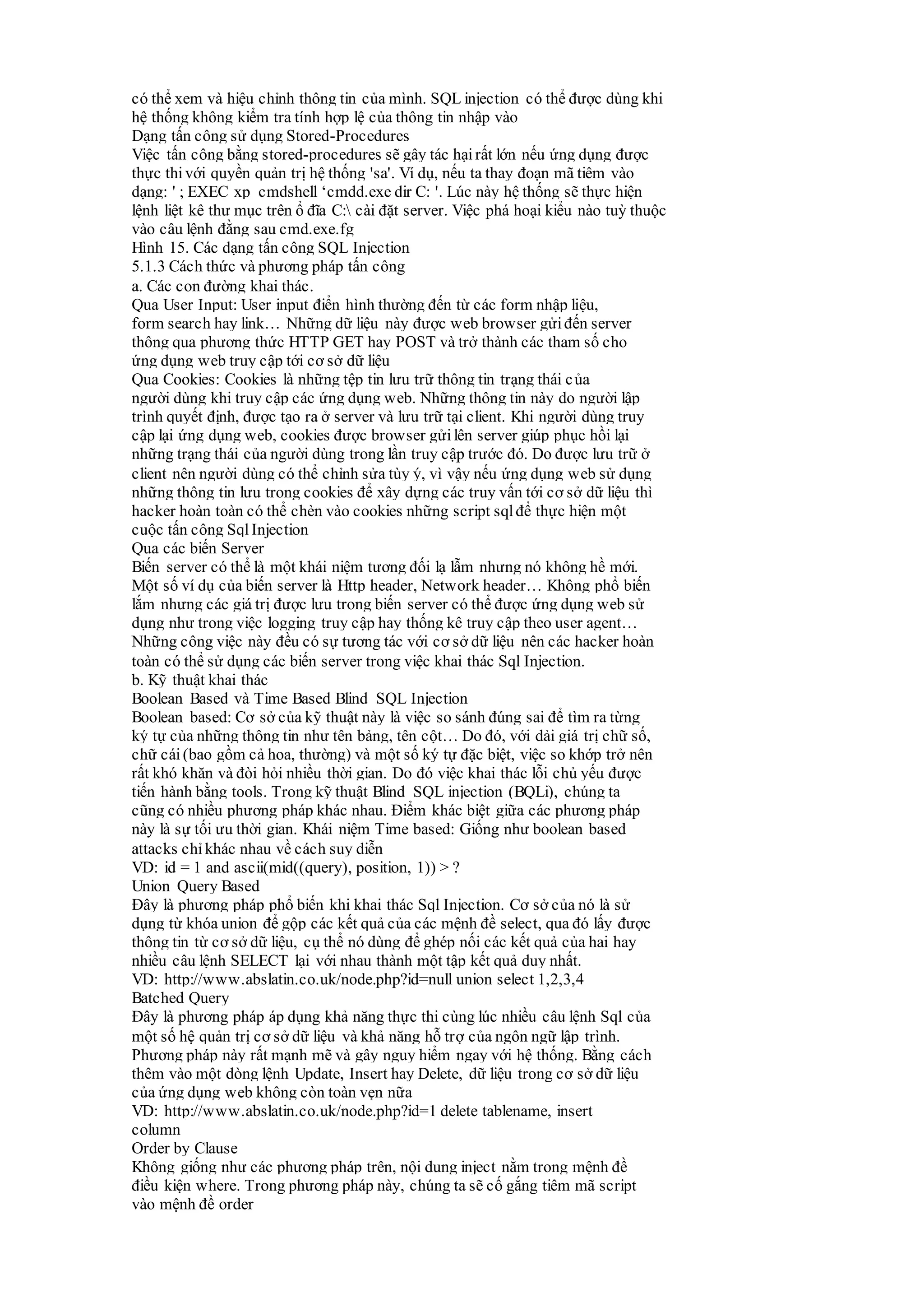 có thể xem và hiệu chỉnh thông tin của mình. SQL injection có thể được dùng khi
hệ thống không kiểm tra tính hợp lệ của thông tin nhập vào
Dạng tấn công sử dụng Stored-Procedures
Việc tấn công bằng stored-procedures sẽ gây tác hạirất lớn nếu ứng dụng được
thực thivới quyền quản trị hệ thống 'sa'. Ví dụ, nếu ta thay đoạn mã tiêm vào
dạng: ' ; EXEC xp_cmdshell ‘cmdd.exe dir C: '. Lúc này hệ thống sẽ thực hiện
lệnh liệt kê thư mục trên ổ đĩa C: cài đặt server. Việc phá hoại kiểu nào tuỳ thuộc
vào câu lệnh đằng sau cmd.exe.fg
Hình 15. Các dạng tấn công SQL Injection
5.1.3 Cách thức và phương pháp tấn công
a. Các con đường khai thác.
Qua User Input: User input điển hình thường đến từ các form nhập liệu,
form search hay link… Những dữ liệu này được web browser gửiđến server
thông qua phương thức HTTP GET hay POST và trở thành các tham số cho
ứng dụng web truy cập tới cơ sở dữ liệu
Qua Cookies: Cookies là những tệp tin lưu trữ thông tin trạng thái của
người dùng khi truy cập các ứng dụng web. Những thông tin này do người lập
trình quyết định, được tạo ra ở server và lưu trữ tại client. Khi người dùng truy
cập lại ứng dụng web, cookies được browser gửilên server giúp phục hồi lại
những trạng thái của người dùng trong lần truy cập trước đó. Do được lưu trữ ở
client nên người dùng có thể chỉnh sửa tùy ý, vì vậy nếu ứng dụng web sử dụng
những thông tin lưu trong cookies để xây dựng các truy vấn tới cơ sở dữ liệu thì
hacker hoàn toàn có thể chèn vào cookies những script sqlđể thực hiện một
cuộc tấn công Sql Injection
Qua các biến Server
Biến server có thể là một khái niệm tương đối lạ lẫm nhưng nó không hề mới.
Một số ví dụ của biến server là Http header, Network header… Không phổ biến
lắm nhưng các giá trị được lưu trong biến server có thể được ứng dụng web sử
dụng như trong việc logging truy cập hay thống kê truy cập theo user agent…
Những công việc này đều có sự tương tác với cơ sở dữ liệu nên các hacker hoàn
toàn có thể sử dụng các biến server trong việc khai thác Sql Injection.
b. Kỹ thuật khai thác
Boolean Based và Time Based Blind SQL Injection
Boolean based: Cơ sở của kỹ thuật này là việc so sánh đúng sai để tìm ra từng
ký tự của những thông tin như tên bảng, tên cột… Do đó, với dải giá trị chữ số,
chữ cái(bao gồm cả hoa, thường) và một số ký tự đặc biệt, việc so khớp trở nên
rất khó khăn và đòi hỏi nhiều thời gian. Do đó việc khai thác lỗi chủ yếu được
tiến hành bằng tools. Trong kỹ thuật Blind SQL injection (BQLi), chúng ta
cũng có nhiều phương pháp khác nhau. Điểm khác biệt giữa các phương pháp
này là sự tối ưu thời gian. Khái niệm Time based: Giống như boolean based
attacks chỉ khác nhau về cách suy diễn
VD: id = 1 and ascii(mid((query), position, 1)) > ?
Union Query Based
Đây là phương pháp phổ biến khi khai thác Sql Injection. Cơ sở của nó là sử
dụng từ khóa union để gộp các kết quả của các mệnh đề select, qua đó lấy được
thông tin từ cơ sở dữ liệu, cụ thể nó dùng để ghép nối các kết quả của hai hay
nhiều câu lệnh SELECT lại với nhau thành một tập kết quả duy nhất.
VD: http://www.abslatin.co.uk/node.php?id=null union select 1,2,3,4
Batched Query
Đây là phương pháp áp dụng khả năng thực thi cùng lúc nhiều câu lệnh Sql của
một số hệ quản trị cơ sở dữ liệu và khả năng hỗ trợ của ngôn ngữ lập trình.
Phương pháp này rất mạnh mẽ và gây nguy hiểm ngay với hệ thống. Bằng cách
thêm vào một dòng lệnh Update, Insert hay Delete, dữ liệu trong cơ sở dữ liệu
của ứng dụng web không còn toàn vẹn nữa
VD: http://www.abslatin.co.uk/node.php?id=1 delete tablename, insert
column
Order by Clause
Không giống như các phương pháp trên, nội dung inject nằm trong mệnh đề
điều kiện where. Trong phương pháp này, chúng ta sẽ cố gắng tiêm mã script
vào mệnh đề order
 