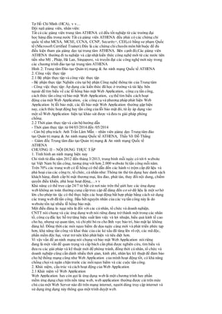 Tp Hồ Chí Minh (HCA), v v…
Đội ngũ giảng viên, nhân viên:
Tất cả các giảng viên trung tâm ATHENA có đều tốt nghiệp từ các trường đại
học hàng đầu trong nước Tất cả giảng viên ATHENA đều phải có các chứng chỉ
quốc tế như MCSA, MCSE, CCNA, CCNP, Security+, CEH,có bằng sư phạm Quốc
tế (Microsoft Certified Trainer).Đây là các chứng chỉchuyên môn bắt buộc để đủ
điều kiện tham gia giảng dạy tại trung tâm ATHENA. Bên cạnh đó,Các giảng viên
ATHENA thường đi tu nghiệp và cập nhật kiến thức công nghệ mới từ các nước tiên
tiến như Mỹ , Pháp, Hà Lan, Singapore, và truyền đạt các công nghệ mới này trong
các chương trình đào tạo tại trung tâm ATHENA
Hình 2: Trung tâm Đào tạo Quản trị mạng & An ninh mạng Quốc tế ATHENA
2. Công việc thực tập
2.1 Bộ phận thực tập và công việc thực tập
- Bộ phận thực tập: Nghiên cứu tại bộ phận Công nghệ thông tin của Trung tâm
- Công việc thực tập: Áp dụng các kiến thức đã học ở trường và tài liệu bên
ngoài để tìm hiểu về các lỗ hổng bảo mật Web Application, công cụ tấn công,
cách thức tấn công và bảo mật Web Application, cụ thể tìm hiểu cách hoạt
động của một Web Application, các công cụ và phương pháp phát hiện Web
Application bị lỗi bảo mật, các lỗi bảo mật Web Application thường gặp hiện
nay, cách thức hoạt động hay tấn công của lỗi bảo mật đó, từ ấy áp dụng vào
một số Web Application hiện tại khảo sát được và đưa ra giải pháp phòng
chống.
2.2 Thời gian thực tập và cán bộ hướng dẫn
- Thời gian thực tập: từ 04/03/2014 đến /05/2014
- Cán bộ phụ trách: Anh Trần Lâm Mẫn – nhân viên giảng dạy Trung tâm đào
tạo Quản trị mạng & An ninh mạng Quốc tế ATHENA, Thầy Võ Đỗ Thắng
– Giám đốc Trung tâm đào tạo Quản trị mạng & An ninh mạng Quốc tế
ATHENA
CHƯƠNG II – NỘI DUNG THỰC TẬP
1. Tình hình an ninh mạng hiện nay
Chỉ tính từ đầu năm 2012 đến tháng 3/2013, trung bình mỗi ngày có tới 6 website
tại Việt Nam bị tấn công, tương ứng với hơn 2.000 website bị tấn công mỗi năm.
Trên 70% các trang web có lỗ hổng có thể dẫn đến các hành vi trộm cắp dữ liệu và
phá hoại của các công ty, tổ chức, cá nhân như:Thông tin thẻ tín dụng hay danh sách
khách hàng, đánh cắp bí mật thương mại, lừa đảo, phát tán, thay đổi nội dung, chiếm
quyền điều khiển, phá hoại hoạt động,…v v
Khả năng có thể truy cập 24/7 từ bất cứ nơi nào trên thế giới hay các ứng dụng
web không an toàn thường cung cấp truy cập dễ dàng đến cơ sở dữ liệu là một sơ hở
lớn cho phép tin tặc có thể thực hiện các hoạt động bất hợp pháp bằng cách sử dụng
các trang web đã tấn công. Hầu hết nguyên nhân của các vụ tấn công này là do
website tồn tại nhiều lỗ hổng bảo mật.
Một điều đáng lo ngại nữa là đối với các cá nhân, tổ chức và doanh nghiệp,
CNTT nói chung và các ứng dụng web nói riêng đang trở thành một trong các nhân
tố, công cụ đắc lực hỗ trợ tăng hiệu suất làm việc và lợi nhuận, hiểu quả kinh tế cao
cho họ, nhưng sự quan tâm, và chi phí bỏ ra cho lĩnh vực bảo trì, bảo mật lại không
đáng kể. Đồng thời các mói nguy hiểm đe dọa ngày càng mới và phát triển phức tạp
hơn, khả năng tấn công và khai thác của các kẻ xấu đã tăng lên rõ rệt, các mã độc,
phần mềm độc hại, virut trở nên khó phát hiện và tiêu diệt hơn.
Vì vậy vấn đề an ninh mạng nói chung và bảo mật Web Application nói riêng
đang là một vấn đề quan trọng và cấp bách cần phải được nghiên cứu, tìm hiểu và
đưa ra các giải pháp và kỹ thuật mới để phòng tránh, đồng thời cá nhân, tổ chức và
doanh nghiệp cũng cần dành nhiều thời gian, kinh phí, nhân lực kỹ thuật để đảm bảo
cho hệ thống mạng cũng như Web Application của mình hoạt động tốt, có khả năng
chống chọi và ngăn chặn trước các mối nguy hiểm và các cuộc tấn công.
2. Khái niệm, cấu trúc và cách hoạt động của Web Application
2.1 Khái niệm về Web Application
Web Application hay còn gọi là ứng dụng web là một chương trình hay phần
mềm ứng dụng chạy trên nền tảng web, web application thường được cài trên máy
chủ của một Web Server nào đó trên mạng internet, người dùng truy cập internet và
sử dụng ứng dụng này thông qua một trình duyệt web.
 