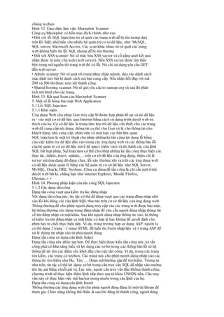 chúng ta chọn.
Hình 12. Giao diện làm việc Maxisploit Scanner
Công cụ Maxisploit có bốn mục đích chính, như sau:
• Đối với lỗi SQL Injection nó sẽ quét các trang web dễ bị tổn tương dựa
trên lỗi SQL phổ biển cho nhiều hệ quản trị cơ sở dữ liệu, như: MySQL,
SQL server, Microsoft Access, Các scan khác nhau:nó sẽ quét các trang
web không hiển thị lỗi SQL nhưng dễ bị tổn thương
• Đối với XSS scanner: Nó sẽ mác hóa XSS vector và cố gắng quét kết quả
nhận được từ máy chủ web (web server). Nếu XSS vector được tìm thấy
bên trong mã nguồn thì trang web đó có lỗi. Nó chỉ sử dụng yêu cầu GET
đến web server.
• Admin scanner: Nó sẽ quét tới trang đăng nhập admin, dựa vào dánh sách
mặc định hay bất kì danh sách mà bạn cung cấp. Nếu nhận hồi đáp với mã
200 và 306 thì được xem xét thành công.
• Shared hosting scanner: Nó sẽ gửi yêu câu to sameip.org và sau đó phân
tích mã html cho các trang.
Hình 13. Kết quả Scan của Maxisploit Scanner
5. Một số lỗ hổng bảo mật Web Application
5.1 Lỗi SQL Injection
5.1.1 Khái niệm
Ứng dụng Web cho phép User truy cập Website hợp pháp để up và tải dữ liệu
ra / vào một cơ sở dữ liệu qua Internet bằng cách sử dụng trình duyệt web ưa
thích của họ. Cơ sở dữ liệu là trung tâm lưu trữ dữ liệu cần thiết cho các trang
web để cung cấp nội dung, thông tin cụ thể cho User và là cho thông tin cho
khách hàng, nhà cung cấp, nhân viên và một loạt các bên liên quan.
SQL Injection là một kỹ thuật cho phép những kẻ tấn công lợi dụng lỗ hổng
của việc kiểm tra dữ liệu đầu vào trong các ứng dụng web và các thông báo lỗi
của hệ quản trị cơ sở dữ liệu trảvề để inject (tiêm vào) và thi hành các câu lệnh
SQL bất hợp pháp, Sql Injection có thể cho phép những kẻ tấn công thực hiện các
thao tác, delete, insert, update,… trên cơ sỡ dữ liệu của ứng dụng, thậm chí là
server mà ứng dụng đó đang chạy, lỗi này thường xãy ra trên các ứng dụng web
có dữ liệu được quản lý bằng các hệ quản trịcơ sở dữ liệu như SQL Server,
MySQL, Oracle, DB2, Sysbase. Công cụ dùng để tấn công là chỉcần một trình
duyệt web bất kì, chẳng hạn như Internet Explorer, Mozila Firefox,
Chrome,.v v
Hình 14. Phương pháp luận của tấn công SQL Injection
5.1.2 Các dạng tấn công
Dạng tấn công vượt qua kiểm tra lúc đăng nhập
Với dạng tấn công này, tin tặc có thể dễ dàng vượt qua các trang đăng nhập nhờ
vào lỗi khi dùng các câu lệnh SQL thao tác trên cơ sở dữ liệu của ứng dụng web.
Thông thường để cho phép người dùng truy cập vào các trang web được bảo mật,
hệ thống thường xây dựng trang đăng nhập để yêu cầu người dùng nhập thông tin
về tên đăng nhập và mật khẩu. Sau khi người dùng nhập thông tin vào, hệ thống
sẽ kiểm tra tên đăng nhập và mật khẩu có hợp lệ hay không để quyết định cho
phép hay từ chối thực hiện tiếp. Ví dụ, trong trường hợp sử dụng ASP, người ta
có thể dùng 2 trang : 1 trang HTML để hiển thị Form nhập liệu và 1 trang ASP để
xử lý thông tin nhập vào từ phía người dùng
Dạng tấn công sử dụng câu lệnh Select
Dạng tấn công này phức tạp hơn. Để thực hiện được kiểu tấn công này, kẻ tấn
công phải có khả năng hiểu và lợi dụng các sơ hở trong các thông báo lỗi từ hệ
thống để dò tìm các điểm yếu khởi đầu cho việc tấn công. Ví dụ, trong các trang
tìm kiếm, các trang có textbox. Các trang này cho phép người dùng nhập vào các
thông tin tìm kiếm như Họ, Tên, … Đoạn mã thường gặp để tìm kiếm. Tương tự
như trên, tin tặc có thể lợi dụng sơ hở trong câu truy vấn SQL để nhập vào trường
tên tác giả bằng chuỗi giá trị, Lúc này, ngoài câu truy vấn đầu không thành công,
chương trình sẽ thực hiện thêm lệnh tiếp theo sau từ khóa UNION nữa. Câu truy
vấn này sẽ thực hiện việc mà hacker mong muốn trong câu lệnh của họ.
Dạng tấn công sử dụng câu lệnh Insert
Thông thường các ứng dụng web cho phép người dùng đăng kí một tài khoản để
tham gia. Chức năng không thể thiếu là sau khi đăng kí thành công, ngườidùng
 