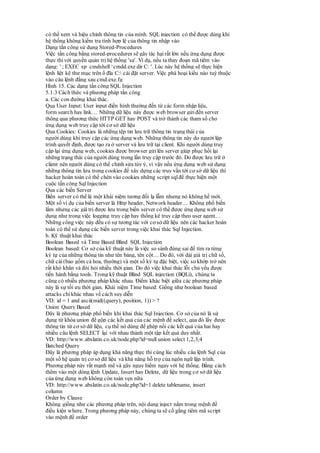 có thể xem và hiệu chỉnh thông tin của mình. SQL injection có thể được dùng khi
hệ thống không kiểm tra tính hợp lệ của thông tin nhập vào
Dạng tấn công sử dụng Stored-Procedures
Việc tấn công bằng stored-procedures sẽ gây tác hạirất lớn nếu ứng dụng được
thực thivới quyền quản trị hệ thống 'sa'. Ví dụ, nếu ta thay đoạn mã tiêm vào
dạng: ' ; EXEC xp_cmdshell ‘cmdd.exe dir C: '. Lúc này hệ thống sẽ thực hiện
lệnh liệt kê thư mục trên ổ đĩa C: cài đặt server. Việc phá hoại kiểu nào tuỳ thuộc
vào câu lệnh đằng sau cmd.exe.fg
Hình 15. Các dạng tấn công SQL Injection
5.1.3 Cách thức và phương pháp tấn công
a. Các con đường khai thác.
Qua User Input: User input điển hình thường đến từ các form nhập liệu,
form search hay link… Những dữ liệu này được web browser gửiđến server
thông qua phương thức HTTP GET hay POST và trở thành các tham số cho
ứng dụng web truy cập tới cơ sở dữ liệu
Qua Cookies: Cookies là những tệp tin lưu trữ thông tin trạng thái của
người dùng khi truy cập các ứng dụng web. Những thông tin này do người lập
trình quyết định, được tạo ra ở server và lưu trữ tại client. Khi người dùng truy
cập lại ứng dụng web, cookies được browser gửilên server giúp phục hồi lại
những trạng thái của người dùng trong lần truy cập trước đó. Do được lưu trữ ở
client nên người dùng có thể chỉnh sửa tùy ý, vì vậy nếu ứng dụng web sử dụng
những thông tin lưu trong cookies để xây dựng các truy vấn tới cơ sở dữ liệu thì
hacker hoàn toàn có thể chèn vào cookies những script sqlđể thực hiện một
cuộc tấn công Sql Injection
Qua các biến Server
Biến server có thể là một khái niệm tương đối lạ lẫm nhưng nó không hề mới.
Một số ví dụ của biến server là Http header, Network header… Không phổ biến
lắm nhưng các giá trị được lưu trong biến server có thể được ứng dụng web sử
dụng như trong việc logging truy cập hay thống kê truy cập theo user agent…
Những công việc này đều có sự tương tác với cơ sở dữ liệu nên các hacker hoàn
toàn có thể sử dụng các biến server trong việc khai thác Sql Injection.
b. Kỹ thuật khai thác
Boolean Based và Time Based Blind SQL Injection
Boolean based: Cơ sở của kỹ thuật này là việc so sánh đúng sai để tìm ra từng
ký tự của những thông tin như tên bảng, tên cột… Do đó, với dải giá trị chữ số,
chữ cái(bao gồm cả hoa, thường) và một số ký tự đặc biệt, việc so khớp trở nên
rất khó khăn và đòi hỏi nhiều thời gian. Do đó việc khai thác lỗi chủ yếu được
tiến hành bằng tools. Trong kỹ thuật Blind SQL injection (BQLi), chúng ta
cũng có nhiều phương pháp khác nhau. Điểm khác biệt giữa các phương pháp
này là sự tối ưu thời gian. Khái niệm Time based: Giống như boolean based
attacks chỉ khác nhau về cách suy diễn
VD: id = 1 and ascii(mid((query), position, 1)) > ?
Union Query Based
Đây là phương pháp phổ biến khi khai thác Sql Injection. Cơ sở của nó là sử
dụng từ khóa union để gộp các kết quả của các mệnh đề select, qua đó lấy được
thông tin từ cơ sở dữ liệu, cụ thể nó dùng để ghép nối các kết quả của hai hay
nhiều câu lệnh SELECT lại với nhau thành một tập kết quả duy nhất.
VD: http://www.abslatin.co.uk/node.php?id=null union select 1,2,3,4
Batched Query
Đây là phương pháp áp dụng khả năng thực thi cùng lúc nhiều câu lệnh Sql của
một số hệ quản trị cơ sở dữ liệu và khả năng hỗ trợ của ngôn ngữ lập trình.
Phương pháp này rất mạnh mẽ và gây nguy hiểm ngay với hệ thống. Bằng cách
thêm vào một dòng lệnh Update, Insert hay Delete, dữ liệu trong cơ sở dữ liệu
của ứng dụng web không còn toàn vẹn nữa
VD: http://www.abslatin.co.uk/node.php?id=1 delete tablename, insert
column
Order by Clause
Không giống như các phương pháp trên, nội dung inject nằm trong mệnh đề
điều kiện where. Trong phương pháp này, chúng ta sẽ cố gắng tiêm mã script
vào mệnh đề order
 