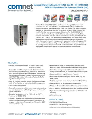 LIFETIME WARRANTY WWW.COMNET.NET TECH SUPPORT: 1.888.678.9427
FEATURES
› 5.6 Gbps Switching bandwidth: 2 Combo Gigabit Ports
8 10/100T(X) Ports
› Designed to meet full compliance with the environmental
requirements (ambient operating temperature, mechanical
shock, vibration, humidity with condensation, high-line/low-
line voltage conditions and transient voltage protection) of
NEMA TS-1/TS-2 and the Caltrans Specification for Traffic
Signal Control Equipment.
› IGMP v2/v3 (IGMP snooping support) for filtering multicast
traffic  Port Trunking for ease of bandwidth management
› STP/RSTP/MSTP supported
› Easy implementation of point-to-point, linear add-drop, drop-
and-repeat, star, or true self-healing ring and mesh network
system architectures
› Operating Temperature: -40˚ to +75˚C (-40˚ to +167˚F).
Functional to +85˚C (185ºF)
› Exclusive ComNet C-Ring fast recovery technology protects
mission-critical applications from network interruptions or
temporary malfunctions. Recovery time 10ms, with  250
switches within the ring
› Redundant DC inputs for uninterrupted operation in the
event of a loss of operating power or a power supply failure
› Centralized management via Windows utility, eConsole,
configurable via browser, or byTelnet and console (CLI) ports
› Supports LLDP (Link Layer Discovery Protocol)
› Event notification through Syslog, E-mail, SNMP trap, and
Relay Output
› Port lock to prevent access from unauthorized MAC address
› SNMP v1/v2c/v3 for secure network management
› PTP Client (Precision Time Protocol) for clock synchronization
› C-RSTP supports network applications with complex topology
› Rigid aluminum housing design provides for DIN-Rail or wall
mounting
› Lifetime Warranty
APPLICATIONS
› 10/100/1000Mbps Ethernet
› ITS Networks with Streaming Video
The ComNet™
CNGE2FE8MSPOE+ is a hardened Managed Ethernet Switch.
It provides IEEE 802.3at (30W) PoE+ to eight 10/100BASE-T(X) and has two-
gigabit combination SFP or RJ-45 ports. Up to 240 watts of PoE or PoE+ power is
available for distribution across all 8 TX ports. All SFP ports utilize ComNet SFP*
modules for fiber and connector type and distance. The CNGE2FE8MSPOE+
is a redundant switch offering multiple Ethernet redundancy protocols, C-Ring
(recovery time 10ms over 250 units of connection), ComRing, and MSTP/RSTP/
STP (IEEE 802.1 s/w/D). This redundancy feature protects your applications from
network interruptions or temporary malfunctions by redirecting transmission
within the network. Network management is supported by eConsole, a powerful,
easy-to-use Windows-based utility, as well as Web-based telnet, and Console
(CLI) configurations. This environmentally hardened switch is designed for direct
deployment in difficult out-of-plant or roadside operating environments.
CNGE2FE8MSPOE+
Managed Ethernet Switch with (8) 10/100 BASE-TX + (2) 10/100/1000
BASE-TX/FX Combo Ports and Power over Ethernet (PoE)
* Small Form-Factor Pluggable Module. Sold separately.
82FLEXIBILITY UPLINKS 30W POEHARDENED
 