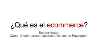 ¿Qué es el ecommerce?
Bettina Araújo
Curso: Diseña presentaciones eficaces en Powerpoint
 