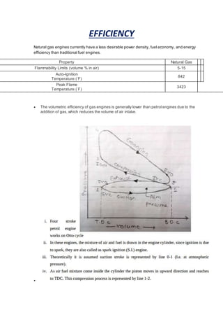 EFFICIENCY
Natural gas engines currently have a less desirable power density, fuel economy, and energy
efficiency than traditional fuel engines.
Property Natural Gas
Flammability Limits (volume % in air) 5-15
Auto-Ignition
Temperature (°
F)
842
Peak Flame
Temperature (°
F)
3423
 The volumetric efficiency of gas engines is generally lower than petrol engines due to the
addition of gas, which reduces the volume of air intake.

 