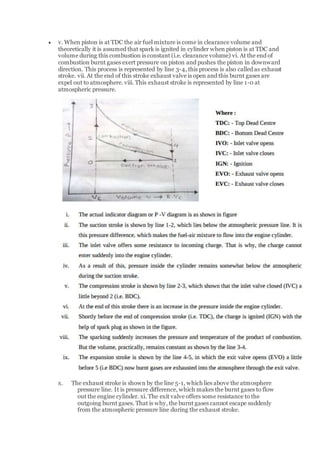  v. When piston is at TDC the air fuel mixture is come in clearance volume and
theoretically it is assumed that spark is ignited in cylinder when piston is at TDC and
volume during this combustion is constant (i.e. clearance volume) vi. At the end of
combustion burnt gases exert pressure on piston and pushes the piston in downward
direction. This process is represented by line 3-4, this process is also called as exhaust
stroke. vii. At the end of this stroke exhaust valve is open and this burnt gases are
expel out to atmosphere. viii. This exhaust stroke is represented by line 1-0 at
atmospheric pressure.
x. The exhaust stroke is shown by the line 5-1, which lies above the atmosphere
pressure line. It is pressure difference, which makes the burnt gases to flow
out the engine cylinder. xi. The exit valve offers some resistance to the
outgoing burnt gases. That is why, the burnt gases cannot escape suddenly
from the atmospheric pressure line during the exhaust stroke.
 