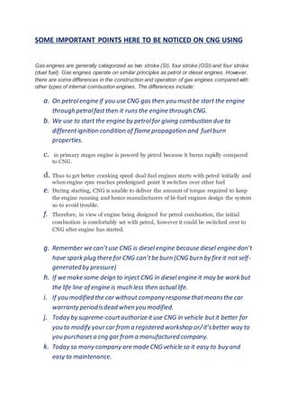 SOME IMPORTANT POINTS HERE TO BE NOTICED ON CNG USING
Gas engines are generally categorized as two stroke (SI), four stroke (OSI) and four stroke
(duel fuel). Gas engines operate on similar principles as petrol or diesel engines. However,
there are some differences in the construction and operation of gas engines compared with
other types of internal combustion engines. The differences include:
a. On petrolengine if you use CNG gas then you mustbe start the engine
through petrolfastthen it runs the engine through CNG.
b. We use to start the engine by petrolfor giving combustion due to
differentignition condition of flame propagation and fuelburn
properties.
c. in primary stages engine is powerd by petrol because it burns rapidly compared
to CNG.
d. Thus to get better cranking speed dual fuel engines starts with petrol initially and
when engine rpm reaches predesigned point it switches over other fuel
e. During starting, CNG is unable to deliver the amount of torque required to keep
the engine running and hence manufacturers of bi-fuel engines design the system
so to avoid trouble.
f. Therefore, in view of engine being designed for petrol combustion, the initial
combustion is comfortably set with petrol, however it could be switched over to
CNG after engine has started.
g. Remember we can’tuse CNG is diesel engine because diesel engine don’t
have spark plug there for CNG can’tbe burn (CNG burn by fire it not self-
generated by pressure)
h. If we make some deign to inject CNG in diesel engine it may be work but
the life line of engine is much less then actuallife.
i. If you modified the car without company response thatmeansthe car
warranty periodisdead when you modified.
j. Today by supreme-courtauthorize ituse CNG in vehicle butit better for
you to modify your car from a registered workshop or/it’sbetter way to
you purchasesa cng gar from a manufactured company.
k. Today so many company are made CNG vehicle so it easy to buy and
easy to maintenance.
 