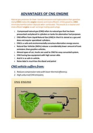ADVANTAGES OF CNG ENGINE
Natural gas produces far fewer harmful emissions and hydrocarbons than gasoline.
Using CNG makes the engine cleaner and more efficient. Unlike gasoline, CNG
minimizes harmful carbon deposits when combusted. This results to a cleaner and
more efficient engine as well as longer lasting spark plugs.
1. Compressed natural gas (CNG) refers to natural gas that has been
pressurized and placed in cylinders or tanks foralternative fuel purposes
2. CNG differs from Liquid Natural Gas (LNG) in that it is stored as a gas and
does not require specialized cylinders.
3. CNG is a safe and environmentally conscious alternative energy source.
4. Natural Gas Vehicles (NGVs) release a considerably lower amount of toxic
emissions than gasoline vehicles.
5. Almost types of car, trucks are used to CNG for easy converted system.
6. CNG having low equipment with high sensor able.
7. And it is so safe in vehicle.
8. Noise label is much less the diesel and petrol
CNG vehicle suffers from:
1. Reducescompression ratio with lower thermalefficiency.
2. High unburned CH4 emissions.
 