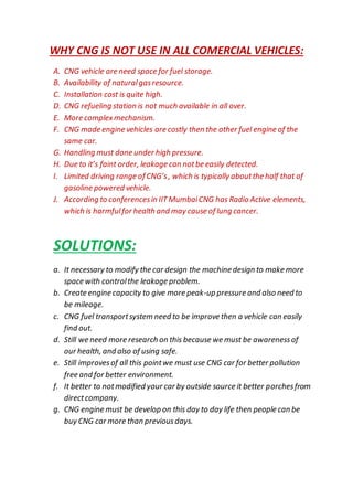WHY CNG IS NOT USE IN ALL COMERCIAL VEHICLES:
A. CNG vehicle are need space for fuel storage.
B. Availability of naturalgasresource.
C. Installation cost is quite high.
D. CNG refueling station is not much available in all over.
E. More complexmechanism.
F. CNG made engine vehicles are costly then the other fuel engine of the
same car.
G. Handling must done under high pressure.
H. Due to it’s faint order, leakage can notbe easily detected.
I. Limited driving range of CNG’s, which is typically aboutthe half that of
gasoline powered vehicle.
J. According to conferencesin IITMumbaiCNG has Radio Active elements,
which is harmfulfor health and may cause of lung cancer.
SOLUTIONS:
a. It necessary to modify the car design the machine design to make more
space with controlthe leakage problem.
b. Create engine capacity to give more peak-up pressure and also need to
be mileage.
c. CNG fuel transportsystem need to be improve then a vehicle can easily
find out.
d. Still we need more research on this because we must be awarenessof
our health, and also of using safe.
e. Still improvesof all this pointwe must use CNG car for better pollution
free and for better environment.
f. It better to notmodified your car by outside source it better porchesfrom
directcompany.
g. CNG engine must be develop on this day to day life then people can be
buy CNG car more than previousdays.
 