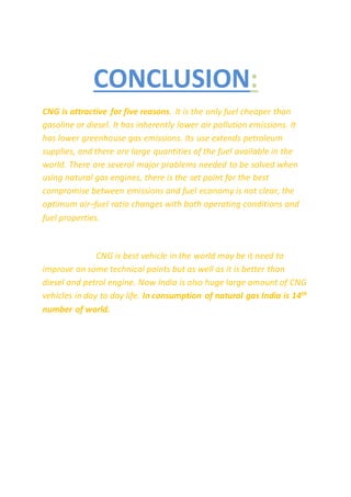 CONCLUSION:
CNG is attractive for five reasons. It is the only fuel cheaper than
gasoline or diesel. It has inherently lower air pollution emissions. It
has lower greenhouse gas emissions. Its use extends petroleum
supplies, and there are large quantities of the fuel available in the
world. There are several major problems needed to be solved when
using natural gas engines, there is the set point for the best
compromise between emissions and fuel economy is not clear, the
optimum air–fuel ratio changes with both operating conditions and
fuel properties.
CNG is best vehicle in the world may be it need to
improve on some technical points but as well as it is better than
diesel and petrol engine. Now India is also huge large amount of CNG
vehicles in day to day life. In consumption of natural gas India is 14th
number of world.
 