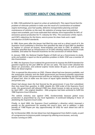 HISTORY ABOUT CNG MACHINE
In 1996, CSE published its report on urban air pollution[1]. This report found that the
problem of vehicular pollution in India was the result of a combination of outdated
engine technology, poor fuel quality, defective transportation planning and bad
maintenance of vehicles on the read. No statistics of energy input and pollution
output were available, put it was estimated that vehicles were responsible for 64% of
emissions (power production for 17, industry for 10%). The conclusion of this report,
and CSE’s objectives for the future, were to press for clean fuels and a rapid
introduction of EUR II standards.
In 1998, three years after the lawyer had filed his case and as a direct result of it, the
Supreme Court published a Directive that specified the date of April 2001 as deadline
to replace or convert all busses, three-wheelers and taxis to CNG. In addition, the
Directive specified that an infrastructure of 70 CNG refueling stations had to be made
available, and asked for financial incentives for the conversion of vehicle fleets.
In January 1998, the National Capital Region of Delhi set up a Commission to study,
write and publish a report on the air pollution problem in Delhi. CSE was a member of
this Commission.
In 1999, the Supreme Court ordered the government to impose the EUR II standard for
gasoline engines by the year 2000 for all new car sales. The Court order attacked the
diesel car promotion, and ordered sulphur levels below 30 ppm, as well as particle
filters for diesel engines.
This re-opened the discussion on CNG. Cleaner diesel had now become available, and
the automotive industry and the Delhi government put forward scientific arguments
against CNG. In fact, the government and the car industry were fighting the bad image
of diesel fuel. Also at stake was the issue of equal rights between Public Transport
and private cars.
Diesel had always been the fuel favored by the government. It was first subsidized,
than less taxed than gasoline. In 2000, despite the 1998 order of the Supreme Court
order, the government still allowed 6’000 new diesel busses to take up service. And
by April 2001 – the original deadline - little progress had been achieved to fulfill the
1998 Supreme Court Directive.
The vehicle industry was against CNG, fundamentally because global mass
production is jeopardized by any local legislation. It continued lobbying in favor of
abolishing the Supreme Court order.
Finally, in April 2002, the Supreme Court published a directive which imposed a
penalty on the government for wasting the court’s time, and in addition, a daily
penalty of 1’000 Rupee per day (approximately 20 US$) for each diesel bus still in
circulation.
By 1st December 2002, the last diesel bus had disappeared from Delhi’s roads, as part
of a programmer to improve public transport by offering more busses, and only
busses running on CNG.
 