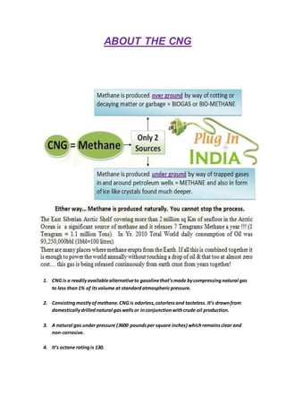 ABOUT THE CNG
1. CNG is a readilyavailablealternativeto gasolinethat’smade bycompressingnatural gas
to less than1% of itsvolume at standardatmosphericpressure.
2. Consistingmostlyofmethane.CNG is odorless,colorlessand tasteless. It’s drawnfrom
domesticallydrillednatural gaswellsor inconjunctionwithcrude oil production.
3. A natural gas under pressure (3600 poundsper square inches) whichremainsclear and
non-corrosive.
4. It’s octane ratingis 130.
 